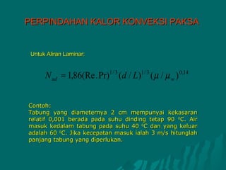 PERPINDAHAN KALOR KONVEKSI PAKSA


 Untuk Aliran Laminar:


      N ud = 1,86(Re . Pr) (d / L) ( µ / µ w )
                          1/ 3       1/ 3        0 ,14




Contoh:
Tabung yang diameternya 2 cm mempunyai kekasaran
relatif 0,001 berada pada suhu dinding tetap 90 0C. Air
masuk kedalam tabung pada suhu 40 0C dan yang keluar
adalah 60 0C. Jika kecepatan masuk ialah 3 m/s hitunglah
panjang tabung yang diperlukan.
 