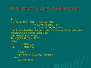 PERPINDAHAN KALOR KONVEKSI PAKSA

Jwb :
q = m.Cp(Tb2 – Tb1) = h.A(Tw – Tb)
                   = ρ.Um.A.Cp(60 - 40)
                   = ρ.Um.πr2.Cp(60 – 40)
Untuk mendapatkan harga ρ dan Cp kita gunakan tabel dan
menggunakan rumus interpolasi :
Dari temperatur limbak :
Tb = (60 +40)/2 = 50 0C
Maka :
 ρ      = 990 kg/m3
 Cp     = 4181 j/kg

        Maka :
        q = 990.3. π.(0,01)2.4181(60 –
  40)
        q = 77982 W
 
