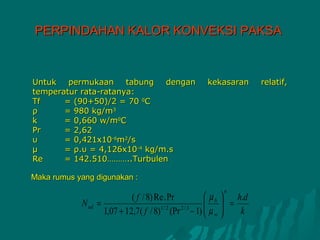 PERPINDAHAN KALOR KONVEKSI PAKSA



Untuk   permukaan     tabung  dengan            kekasaran      relatif,
temperatur rata-ratanya:
Tf     = (90+50)/2 = 70 0C
ρ      = 980 kg/m3
k      = 0,660 w/m0C
Pr     = 2,62
υ      = 0,421x10-6m2/s
μ      = ρ.υ = 4,126x10-4 kg/m.s
Re     = 142.510………..Turbulen

Maka rumus yang digunakan :
                                                     n
                            ( f / 8) Re . Pr      µ b  h.d
            N ud =                                 =
                   1,07 + 12,7( f / 8) (Pr − 1)  µ w 
                                      1/ 2   2/3
                                                        k
 