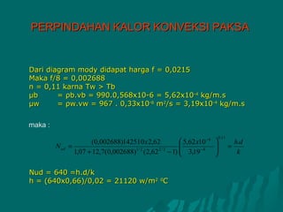 PERPINDAHAN KALOR KONVEKSI PAKSA


Dari diagram mody didapat harga f = 0,0215
Maka f/8 = 0,002688
n = 0,11 karna Tw > Tb
μb      = ρb.vb = 990.0,568x10-6 = 5,62x10-4 kg/m.s
μw      = ρw.vw = 967 . 0,33x10-6 m2/s = 3,19x10-4 kg/m.s

maka :
                                                                       0 ,11
                        (0,002688)142510 x 2,62     5,62 x10 −4                  h.d
         N ud   =                                                            =
                  1,07 + 12,7(0,002688) (2,62 − 1)  3,19 −4
                                       1/ 2    2/3
                                                   
                                                                   
                                                                                   k

Nud = 640 =h.d/k
h = (640x0,66)/0,02 = 21120 w/m2 0C
 