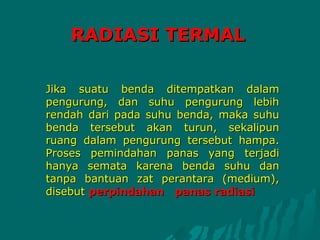 RADIASI TERMAL

Jika suatu benda ditempatkan dalam
pengurung, dan suhu pengurung lebih
rendah dari pada suhu benda, maka suhu
benda tersebut akan turun, sekalipun
ruang dalam pengurung tersebut hampa.
Proses pemindahan panas yang terjadi
hanya semata karena benda suhu dan
tanpa bantuan zat perantara (medium),
disebut perpindahan panas radiasi
 