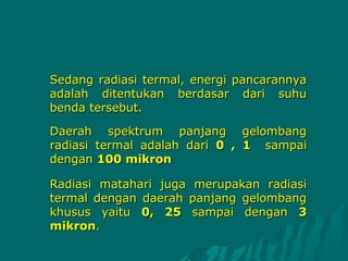 Sedang radiasi termal, energi pancarannya
adalah ditentukan berdasar dari suhu
benda tersebut.

Daerah spektrum panjang gelombang
radiasi termal adalah dari 0 , 1 sampai
dengan 100 mikron

Radiasi matahari juga merupakan radiasi
termal dengan daerah panjang gelombang
khusus yaitu 0, 25 sampai dengan 3
mikron.
 