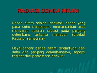RADIASI BENDA HITAM

Benda hitam adalah idealisasi benda yang
pada suhu berapapun, memancarkan atau
menyerap seluruh radiasi pada panjang
gelombang tertentu manapun (disebut
Radiator sempurna).


Daya pancar benda hitam tergantung dari
suhu dan panjang gelombangnya, seperti
terlihat dari persamaan berikut :
 