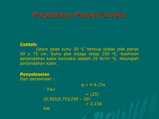 Perpindahan Panas Konveksi



Contoh:
       Udara pada suhu 20 0C bertiup diatas plat panas
50 x 75 cm. Suhu plat dijaga tetap 250 0C. Koefisien
perpindahan kalor konveksi adalah 25 W/m2 0C. Hitunglah
perpindahan kalor.

Penyelesaian
Dari persamaan :
                            q = h A (Tw
          - T∞)
                              = (25)
          (0,50)(0,75)(250 – 20)
                              = 2,156
          kW
 