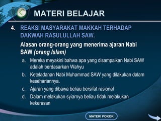 MATERI BELAJARMATERI BELAJAR
4.4. REAKSI MASYARAKAT MAKKAH TERHADAPREAKSI MASYARAKAT MAKKAH TERHADAP
DAKWAH RASULULLAH SAW.DAKWAH RASULULLAH SAW.
Alasan orang-orang yang menerima ajaran Nabi
SAW (orang Islam)
a. Mereka meyakini bahwa apa yang disampaikan Nabi SAW
adalah berdasarkan Wahyu
b. Keteladanan Nabi Muhammad SAW yang dilakukan dalam
kesehariannya.
c. Ajaran yang dibawa beliau bersifat rasional
d. Dalam melakukan syiarnya beliau tidak melakukan
kekerasan
MATERI POKOK
 