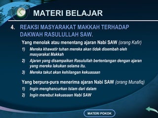 MATERI BELAJARMATERI BELAJAR
4.4. REAKSI MASYARAKAT MAKKAH TERHADAPREAKSI MASYARAKAT MAKKAH TERHADAP
DAKWAH RASULULLAH SAW.DAKWAH RASULULLAH SAW.
Yang menolak atau menentang ajaran Nabi SAW (orang Kafir)
1) Mereka khawatir tuhan mereka akan tidak disembah oleh
masyarakat Makkah
2) Ajaran yang disampaikan Rasulullah bertentangan dengan ajaran
yang mereka lakukan selama itu.
3) Mereka takut akan kehilangan kekuasaan
Yang berpura-pura menerima ajaran Nabi SAW (orang Munafiq)
1) Ingin menghancurkan Islam dari dalam
2) Ingin merebut kekuasaan Nabi SAW
MATERI POKOK
 