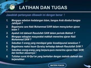 LATIHAN DAN TUGASLATIHAN DAN TUGAS
Jawablah pertanyaan dibawah ini dengan benar !Jawablah pertanyaan dibawah ini dengan benar !
1. Mengapa sebelum kedatangan Islam, bangsa Arab disebut bangsa
Jahiliyah ?
2. Bagaimana cara Nabi Muhammad SAW dalam mensyiarkan ajaran
Islam ?
3. Apakah inti dakwah Rasulullah SAW dalam periode Makkah ?
4. Mengapa sebagian masyarakat makkah menerima ajaran Nabi
Muhammad SAW ?
5. Sebutkan 5 orang yang mendapat gelar Assabiquunal awwaluun ?
6. Bagaimana reaksi kaum Quraisy terhadap dakwah Rasulullah SAW ?
7. Sebutkan orang-orang yang berpura-pura menerima ajaran Nabi SAW,
dan berikan alasannya !
8. Tuliskan surat Al-Qur’an yang berkaitan dengan metode dakwah dan
terjemahkan
MATERI POKOK
 