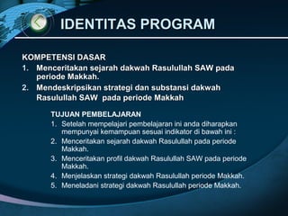 IDENTITAS PROGRAMIDENTITAS PROGRAM
KOMPETENSI DASARKOMPETENSI DASAR
1.1. Menceritakan sejarah dakwah Rasulullah SAW padaMenceritakan sejarah dakwah Rasulullah SAW pada
periode Makkah.periode Makkah.
2.2. Mendeskripsikan strategi dan substansi dakwahMendeskripsikan strategi dan substansi dakwah
Rasulullah SAW pada periode MakkahRasulullah SAW pada periode Makkah
TUJUAN PEMBELAJARAN
1. Setelah mempelajari pembelajaran ini anda diharapkan
mempunyai kemampuan sesuai indikator di bawah ini :
2. Menceritakan sejarah dakwah Rasulullah pada periode
Makkah.
3. Menceritakan profil dakwah Rasulullah SAW pada periode
Makkah.
4. Menjelaskan strategi dakwah Rasulullah periode Makkah.
5. Meneladani strategi dakwah Rasulullah periode Makkah.
 