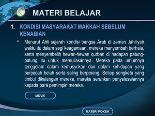 MATERI BELAJARMATERI BELAJAR
1. KONDISI MASYARAKAT MAKKAH SEBELUM
KENABIAN
 Menurut Ahli sejarah kondisi bangsa Arab di zaman Jahiliyah
waktu itu dalam segi keagamaan, mereka menyembah berhala,
serta menyembelih hewan-hewan qurban di hadapan patung-
patung itu untuk memuliakannya. Mereka pada umumnya
tenggelam dalam kemusyrikan dan dalam kehidupan yang
berpecah belah serta saling berperang. Setiap sengketa yang
timbul dikalangan mereka, mereka serahkan penyelesaiannya
kepada para pemimpin mereka.
MATERI POKOK
MOVIE
 