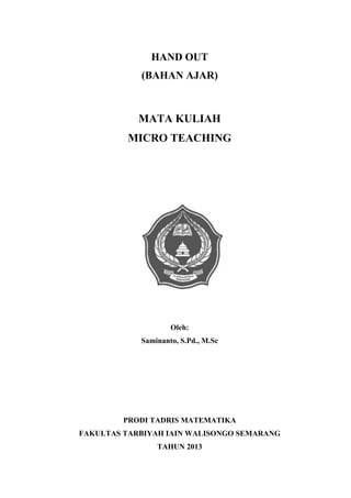 Micro Teaching | 0
HAND OUT
(BAHAN AJAR)
MATA KULIAH
MICRO TEACHING
Oleh:
Saminanto, S.Pd., M.Sc
PRODI TADRIS MATEMATIKA
FAKULTAS TARBIYAH IAIN WALISONGO SEMARANG
TAHUN 2013
 