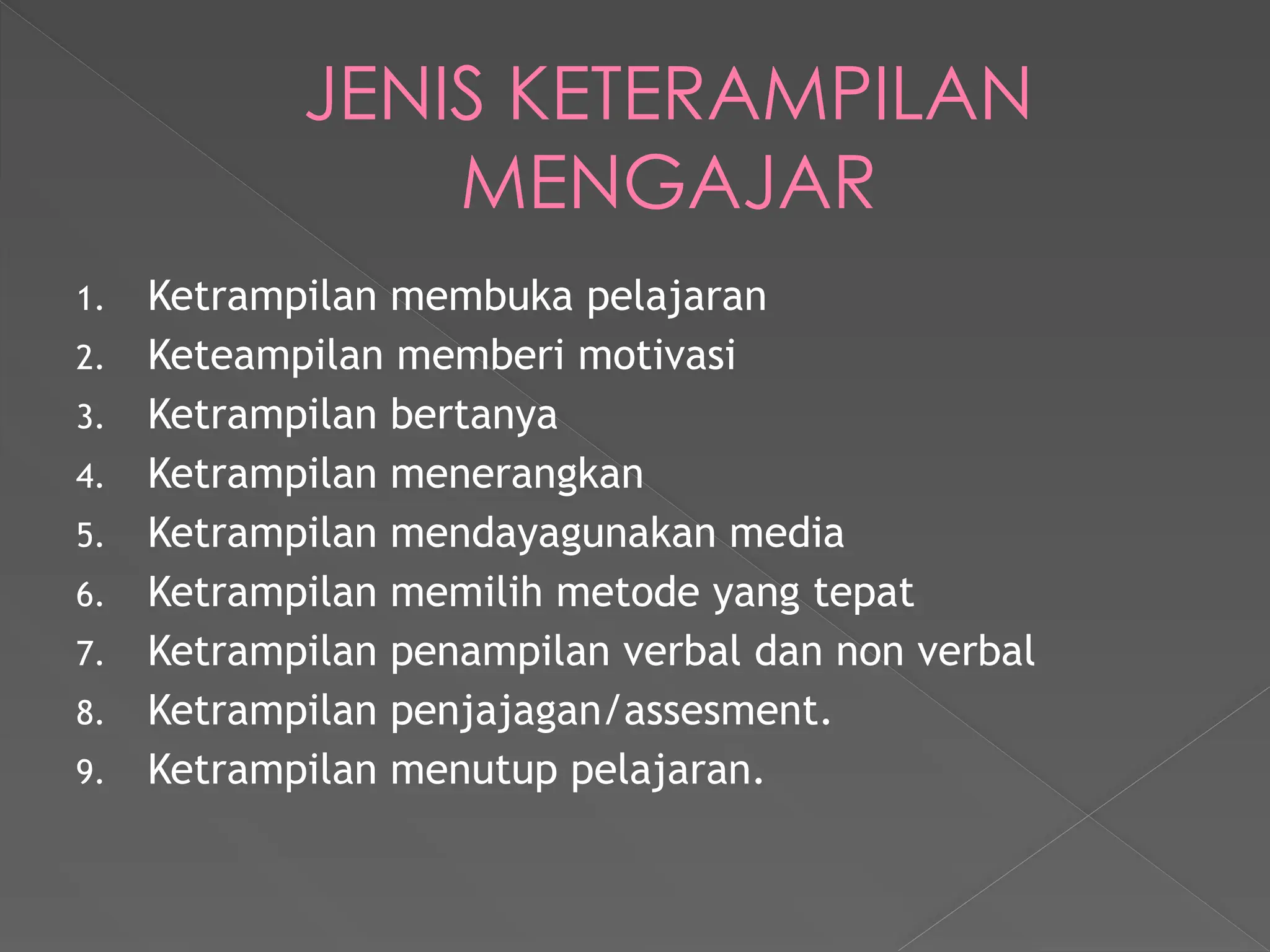 JENIS KETERAMPILAN
MENGAJAR
1. Ketrampilan membuka pelajaran
2. Keteampilan memberi motivasi
3. Ketrampilan bertanya
4. Ketrampilan menerangkan
5. Ketrampilan mendayagunakan media
6. Ketrampilan memilih metode yang tepat
7. Ketrampilan penampilan verbal dan non verbal
8. Ketrampilan penjajagan/assesment.
9. Ketrampilan menutup pelajaran.
 