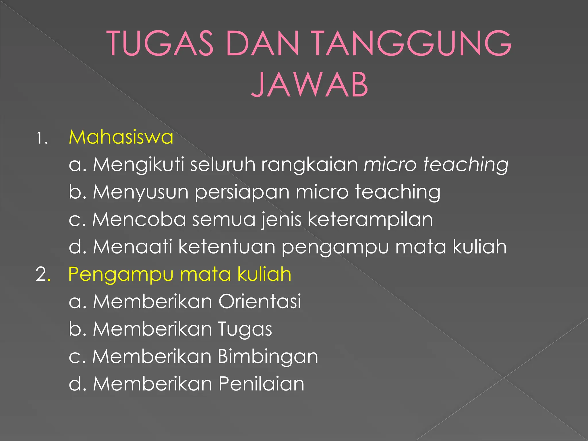 TUGAS DAN TANGGUNG
JAWAB
1. Mahasiswa
a. Mengikuti seluruh rangkaian micro teaching
b. Menyusun persiapan micro teaching
c. Mencoba semua jenis keterampilan
d. Menaati ketentuan pengampu mata kuliah
2. Pengampu mata kuliah
a. Memberikan Orientasi
b. Memberikan Tugas
c. Memberikan Bimbingan
d. Memberikan Penilaian
 