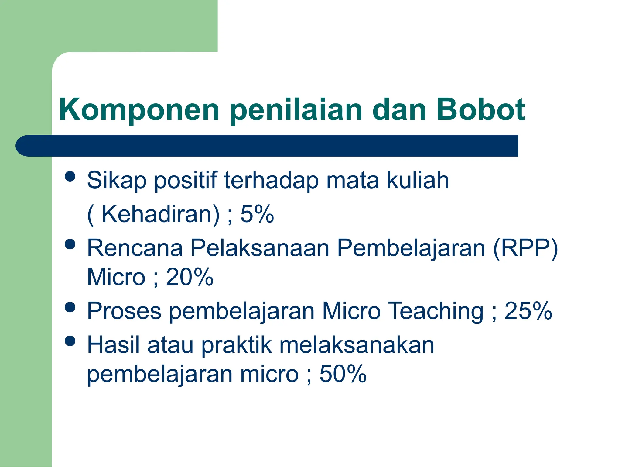 Komponen penilaian dan Bobot
 Sikap positif terhadap mata kuliah
( Kehadiran) ; 5%
 Rencana Pelaksanaan Pembelajaran (RPP)
Micro ; 20%
 Proses pembelajaran Micro Teaching ; 25%
 Hasil atau praktik melaksanakan
pembelajaran micro ; 50%
 