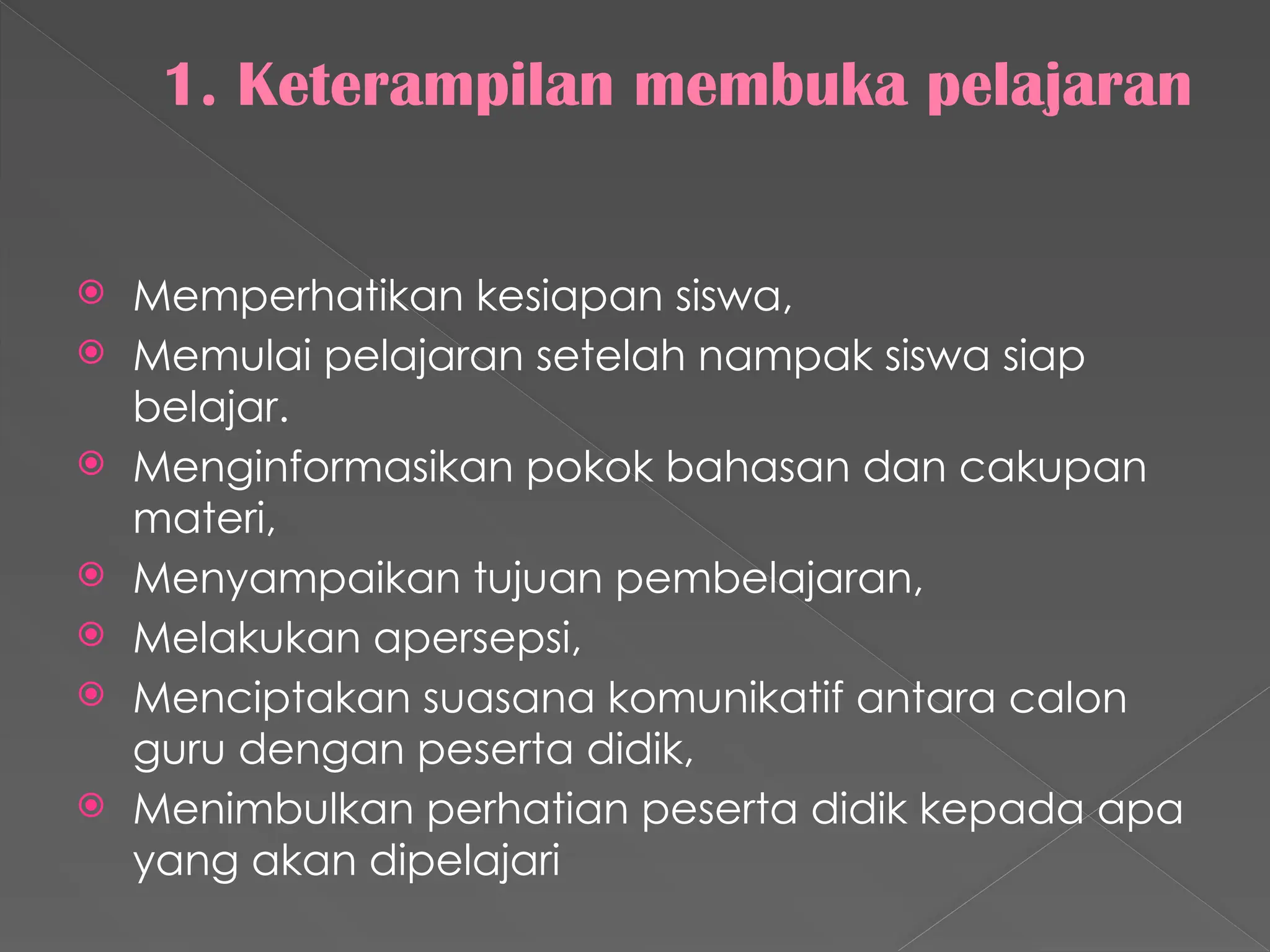 1. Keterampilan membuka pelajaran
 Memperhatikan kesiapan siswa,
 Memulai pelajaran setelah nampak siswa siap
belajar.
 Menginformasikan pokok bahasan dan cakupan
materi,
 Menyampaikan tujuan pembelajaran,
 Melakukan apersepsi,
 Menciptakan suasana komunikatif antara calon
guru dengan peserta didik,
 Menimbulkan perhatian peserta didik kepada apa
yang akan dipelajari
 