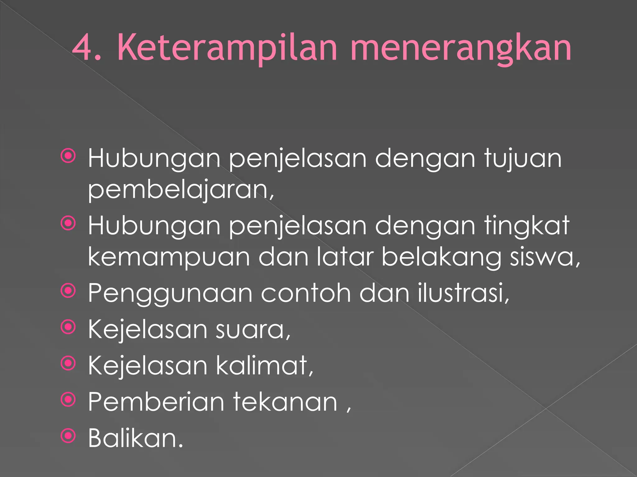 4. Keterampilan menerangkan
 Hubungan penjelasan dengan tujuan
pembelajaran,
 Hubungan penjelasan dengan tingkat
kemampuan dan latar belakang siswa,
 Penggunaan contoh dan ilustrasi,
 Kejelasan suara,
 Kejelasan kalimat,
 Pemberian tekanan ,
 Balikan.
 