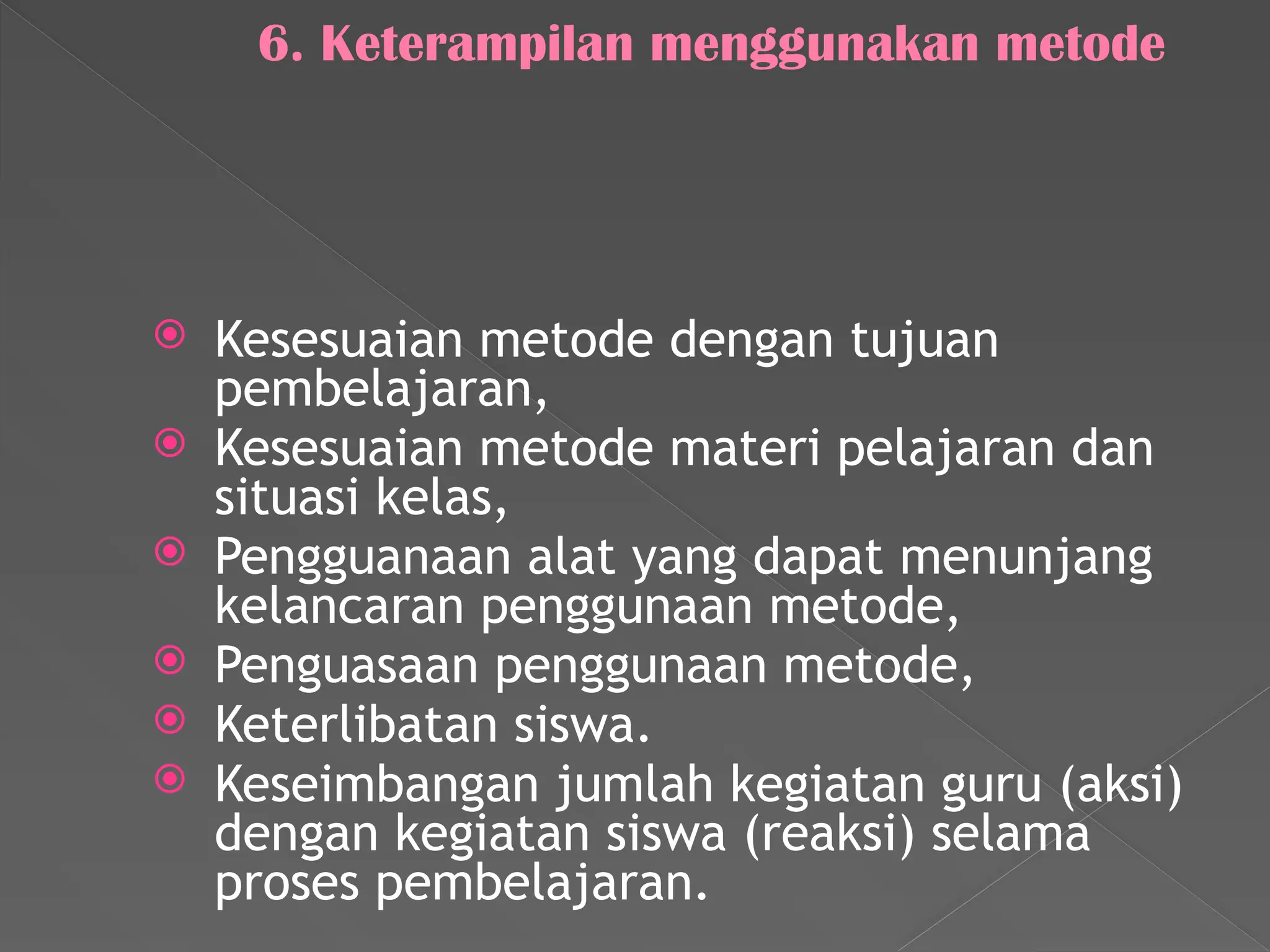 6. Keterampilan menggunakan metode
 Kesesuaian metode dengan tujuan
pembelajaran,
 Kesesuaian metode materi pelajaran dan
situasi kelas,
 Pengguanaan alat yang dapat menunjang
kelancaran penggunaan metode,
 Penguasaan penggunaan metode,
 Keterlibatan siswa.
 Keseimbangan jumlah kegiatan guru (aksi)
dengan kegiatan siswa (reaksi) selama
proses pembelajaran.
 