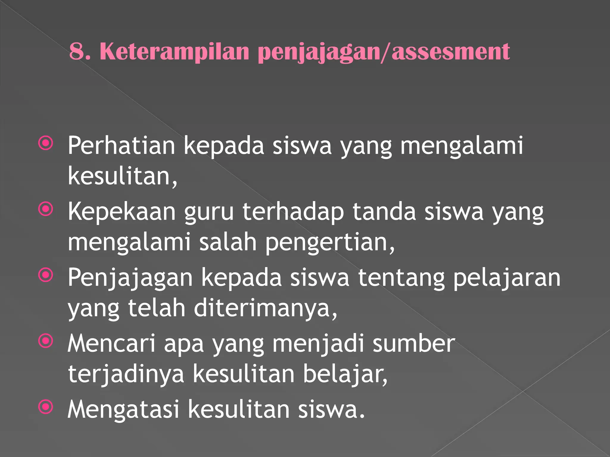 8. Keterampilan penjajagan/assesment
 Perhatian kepada siswa yang mengalami
kesulitan,
 Kepekaan guru terhadap tanda siswa yang
mengalami salah pengertian,
 Penjajagan kepada siswa tentang pelajaran
yang telah diterimanya,
 Mencari apa yang menjadi sumber
terjadinya kesulitan belajar,
 Mengatasi kesulitan siswa.
 