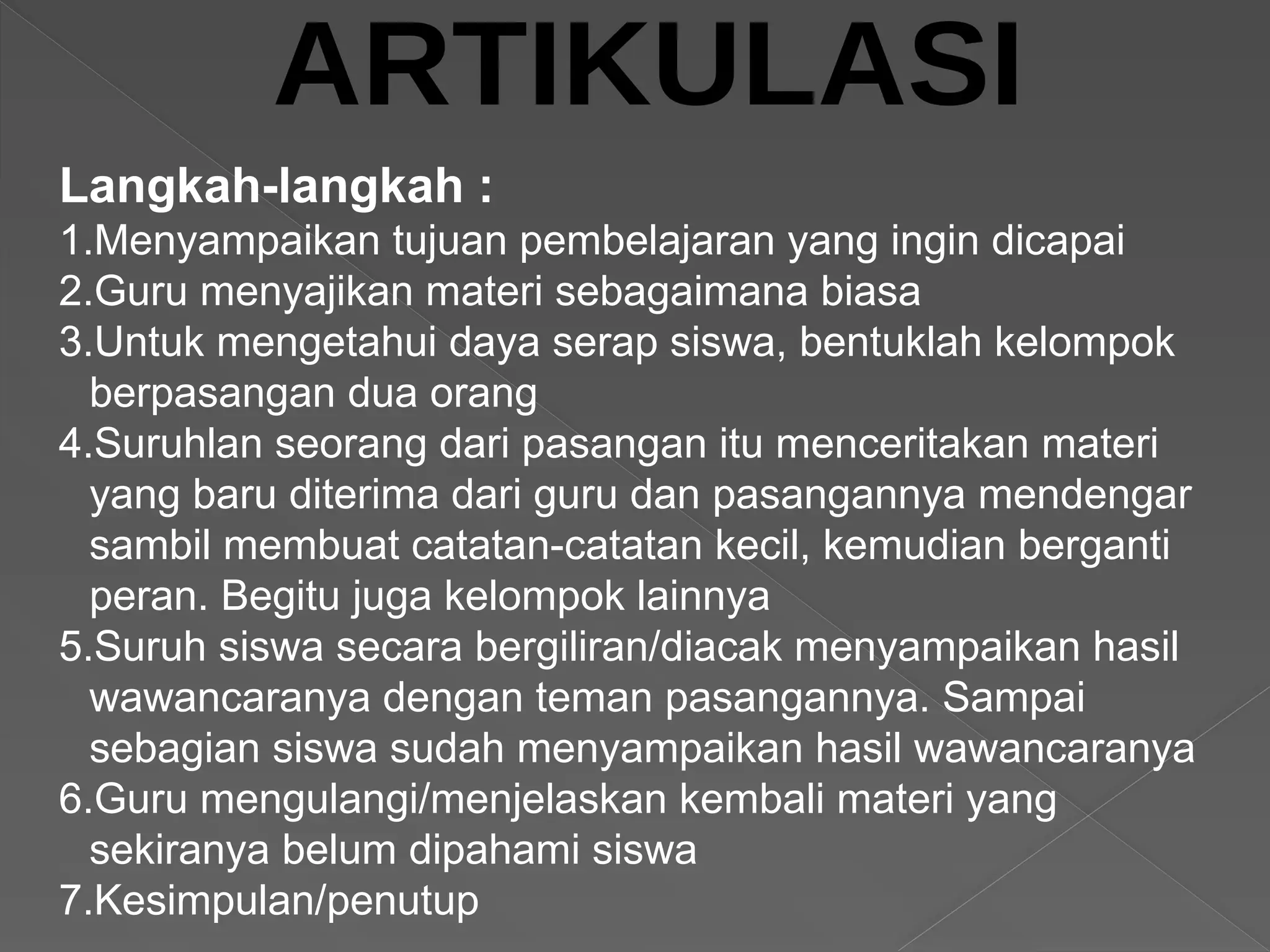 Langkah-langkah :
1.Menyampaikan tujuan pembelajaran yang ingin dicapai
2.Guru menyajikan materi sebagaimana biasa
3.Untuk mengetahui daya serap siswa, bentuklah kelompok
berpasangan dua orang
4.Suruhlan seorang dari pasangan itu menceritakan materi
yang baru diterima dari guru dan pasangannya mendengar
sambil membuat catatan-catatan kecil, kemudian berganti
peran. Begitu juga kelompok lainnya
5.Suruh siswa secara bergiliran/diacak menyampaikan hasil
wawancaranya dengan teman pasangannya. Sampai
sebagian siswa sudah menyampaikan hasil wawancaranya
6.Guru mengulangi/menjelaskan kembali materi yang
sekiranya belum dipahami siswa
7.Kesimpulan/penutup
 