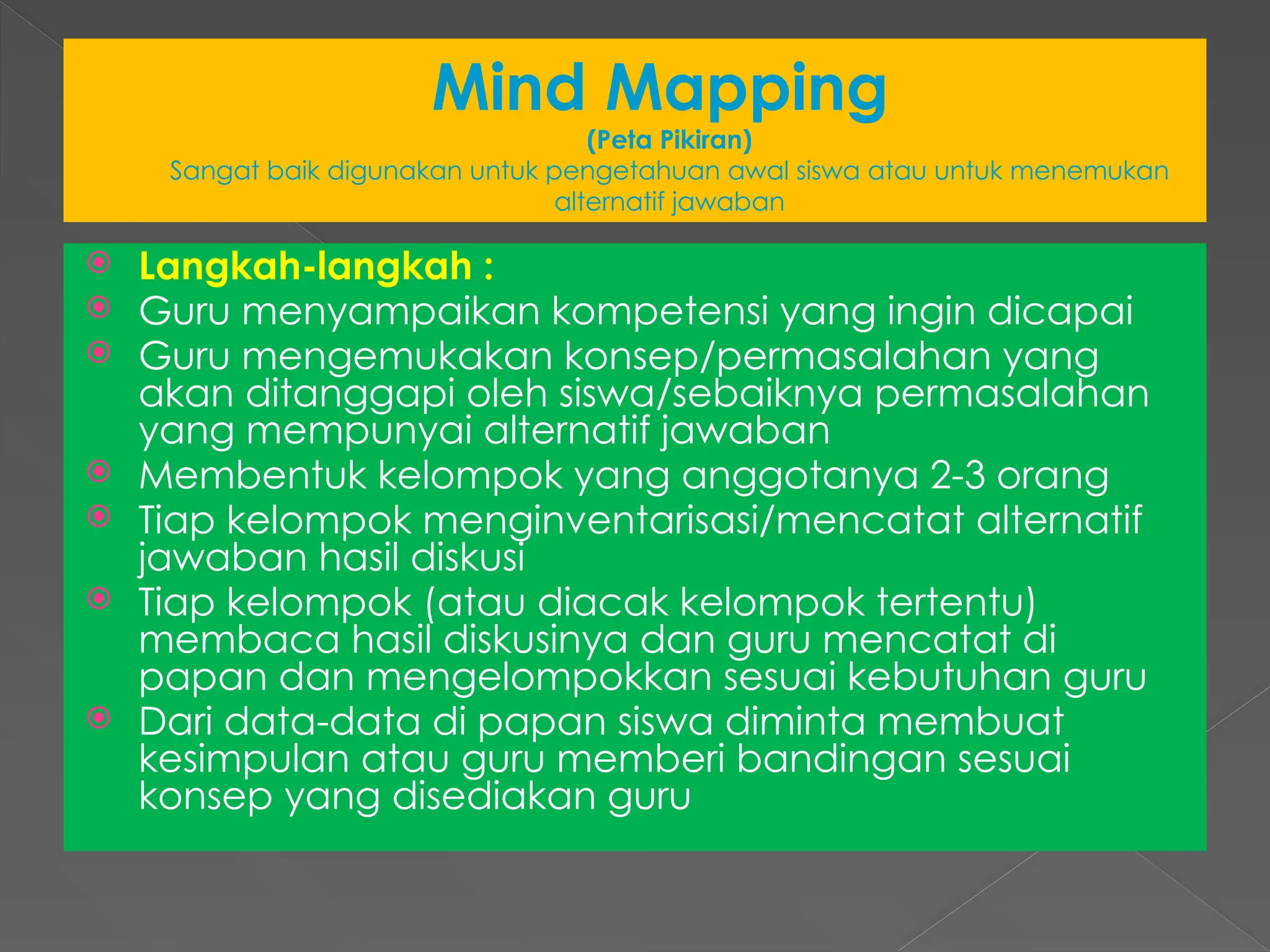 Mind Mapping
(Peta Pikiran)
Sangat baik digunakan untuk pengetahuan awal siswa atau untuk menemukan
alternatif jawaban
 Langkah-langkah :
 Guru menyampaikan kompetensi yang ingin dicapai
 Guru mengemukakan konsep/permasalahan yang
akan ditanggapi oleh siswa/sebaiknya permasalahan
yang mempunyai alternatif jawaban
 Membentuk kelompok yang anggotanya 2-3 orang
 Tiap kelompok menginventarisasi/mencatat alternatif
jawaban hasil diskusi
 Tiap kelompok (atau diacak kelompok tertentu)
membaca hasil diskusinya dan guru mencatat di
papan dan mengelompokkan sesuai kebutuhan guru
 Dari data-data di papan siswa diminta membuat
kesimpulan atau guru memberi bandingan sesuai
konsep yang disediakan guru
 