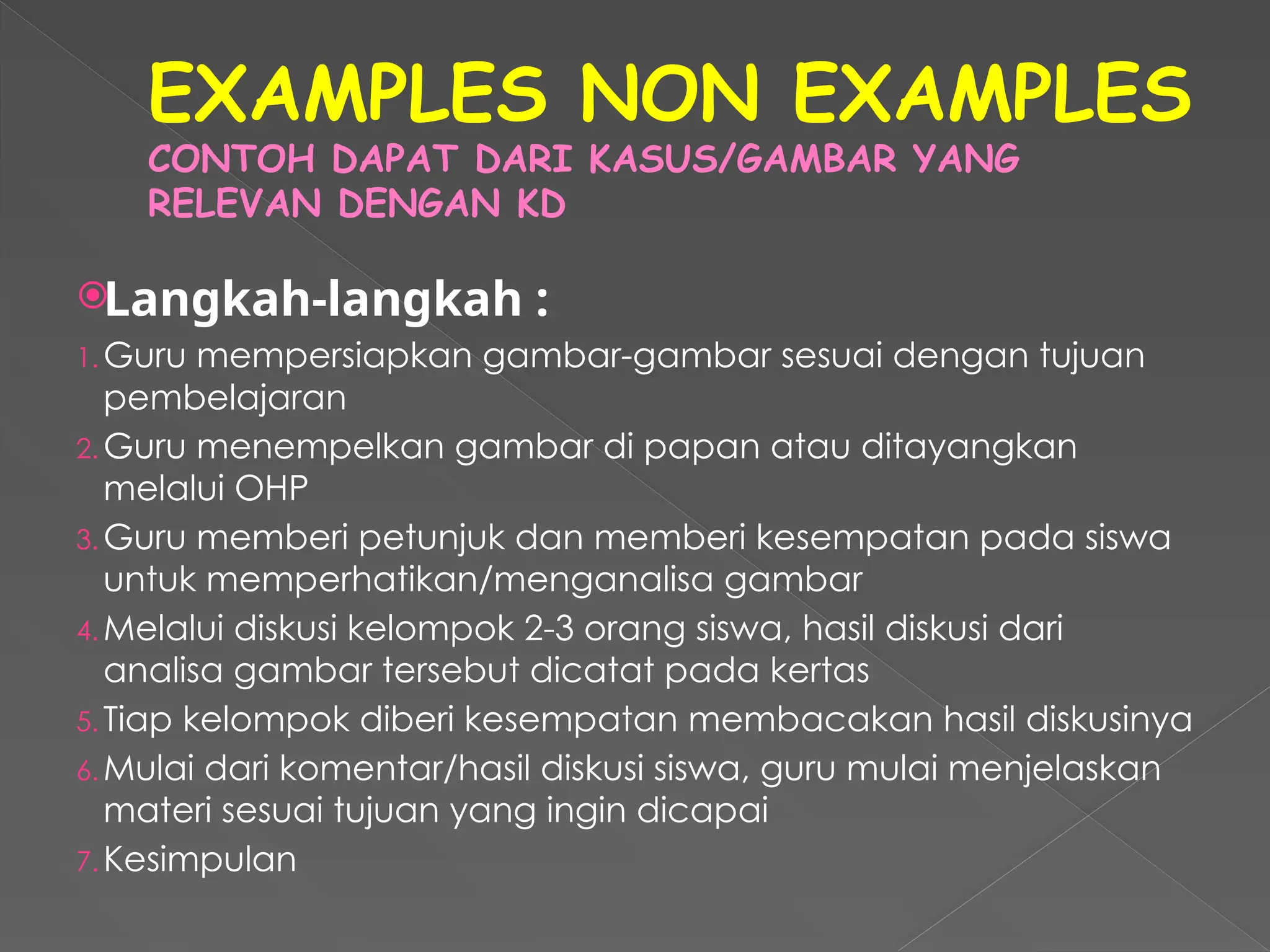 EXAMPLES NON EXAMPLES
CONTOH DAPAT DARI KASUS/GAMBAR YANG
RELEVAN DENGAN KD
Langkah-langkah :
1. Guru mempersiapkan gambar-gambar sesuai dengan tujuan
pembelajaran
2. Guru menempelkan gambar di papan atau ditayangkan
melalui OHP
3. Guru memberi petunjuk dan memberi kesempatan pada siswa
untuk memperhatikan/menganalisa gambar
4. Melalui diskusi kelompok 2-3 orang siswa, hasil diskusi dari
analisa gambar tersebut dicatat pada kertas
5. Tiap kelompok diberi kesempatan membacakan hasil diskusinya
6. Mulai dari komentar/hasil diskusi siswa, guru mulai menjelaskan
materi sesuai tujuan yang ingin dicapai
7. Kesimpulan
 