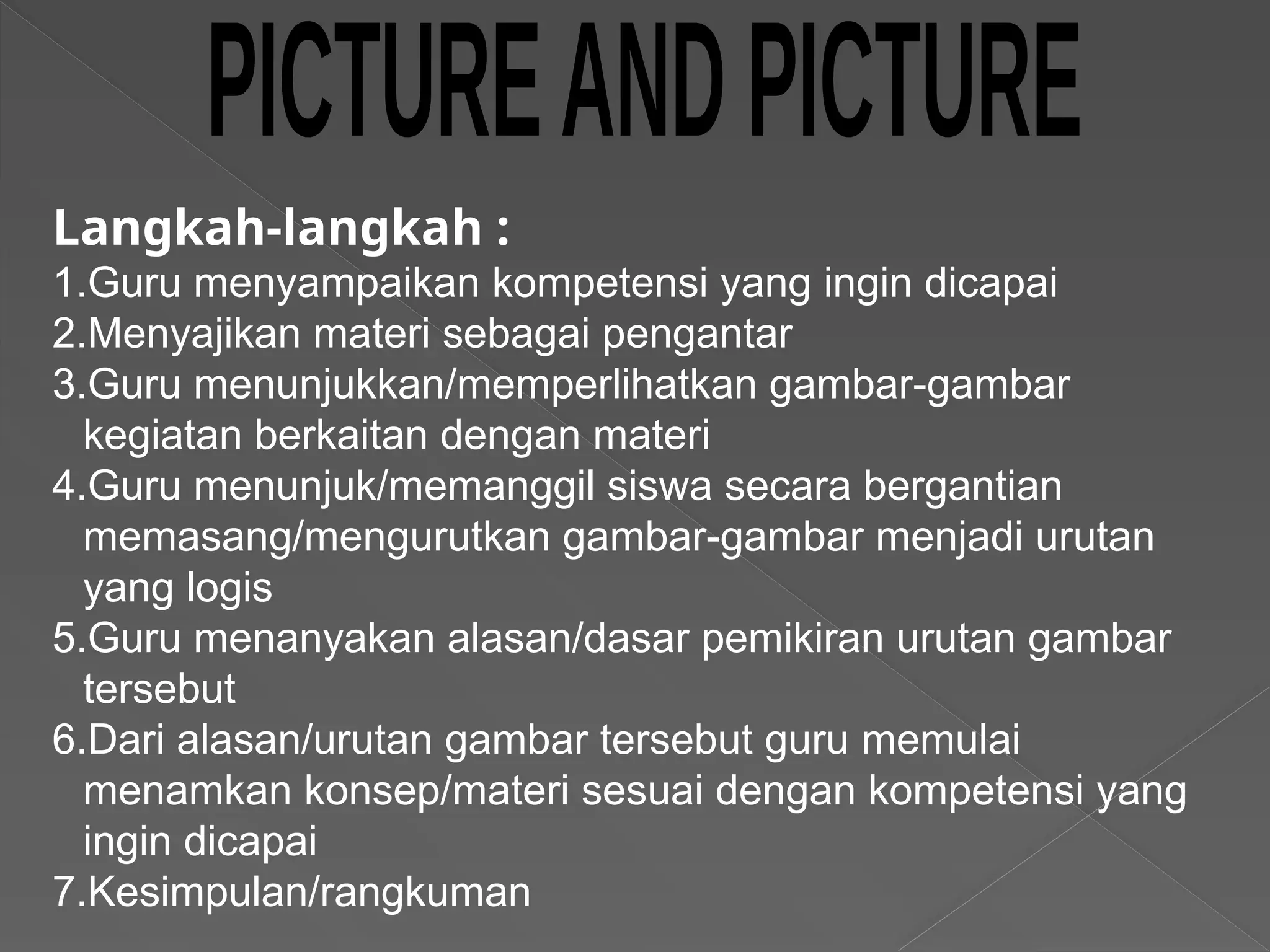 Langkah-langkah :
1.Guru menyampaikan kompetensi yang ingin dicapai
2.Menyajikan materi sebagai pengantar
3.Guru menunjukkan/memperlihatkan gambar-gambar
kegiatan berkaitan dengan materi
4.Guru menunjuk/memanggil siswa secara bergantian
memasang/mengurutkan gambar-gambar menjadi urutan
yang logis
5.Guru menanyakan alasan/dasar pemikiran urutan gambar
tersebut
6.Dari alasan/urutan gambar tersebut guru memulai
menamkan konsep/materi sesuai dengan kompetensi yang
ingin dicapai
7.Kesimpulan/rangkuman
 
