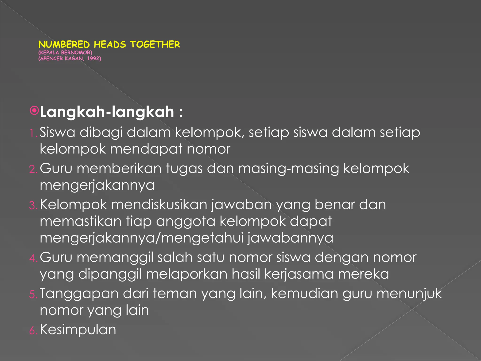 NUMBERED HEADS TOGETHER
(KEPALA BERNOMOR)
(SPENCER KAGAN, 1992)
Langkah-langkah :
1.Siswa dibagi dalam kelompok, setiap siswa dalam setiap
kelompok mendapat nomor
2.Guru memberikan tugas dan masing-masing kelompok
mengerjakannya
3.Kelompok mendiskusikan jawaban yang benar dan
memastikan tiap anggota kelompok dapat
mengerjakannya/mengetahui jawabannya
4.Guru memanggil salah satu nomor siswa dengan nomor
yang dipanggil melaporkan hasil kerjasama mereka
5.Tanggapan dari teman yang lain, kemudian guru menunjuk
nomor yang lain
6.Kesimpulan
 