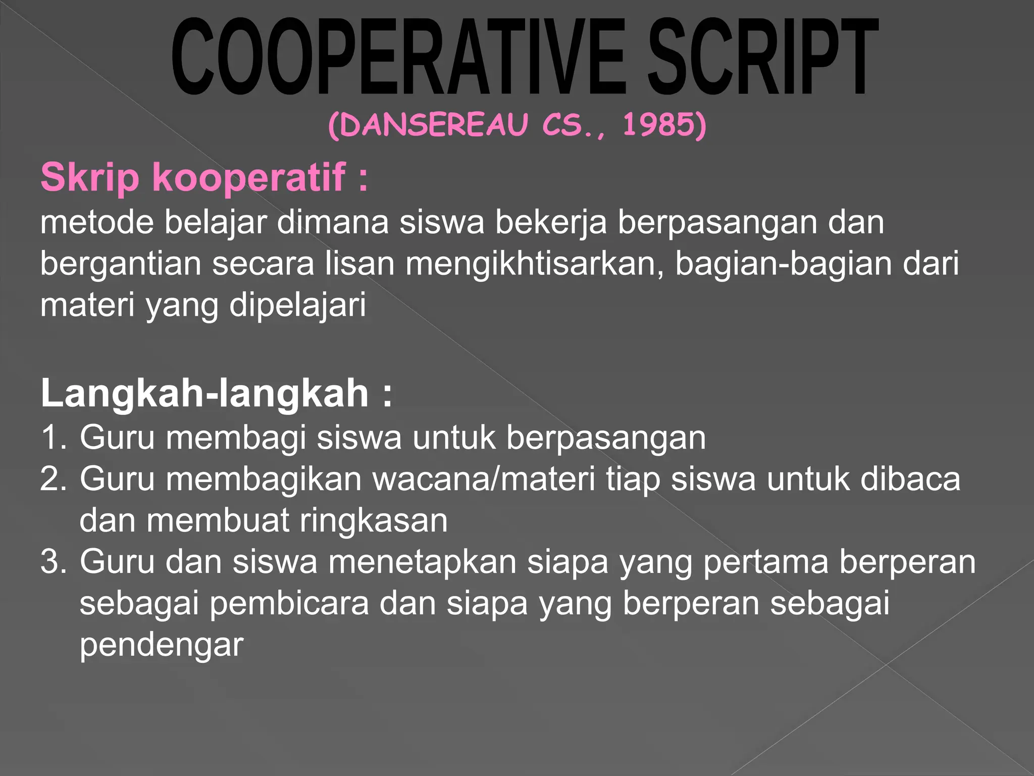 (DANSEREAU CS., 1985)
Langkah-langkah :
1. Guru membagi siswa untuk berpasangan
2. Guru membagikan wacana/materi tiap siswa untuk dibaca
dan membuat ringkasan
3. Guru dan siswa menetapkan siapa yang pertama berperan
sebagai pembicara dan siapa yang berperan sebagai
pendengar
Skrip kooperatif :
metode belajar dimana siswa bekerja berpasangan dan
bergantian secara lisan mengikhtisarkan, bagian-bagian dari
materi yang dipelajari
 