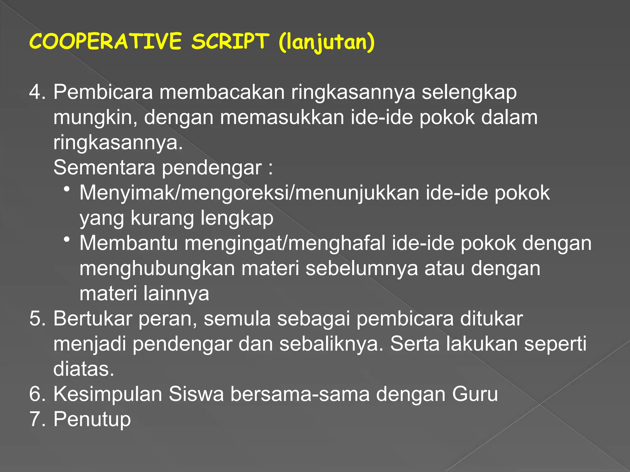 COOPERATIVE SCRIPT (lanjutan)
4. Pembicara membacakan ringkasannya selengkap
mungkin, dengan memasukkan ide-ide pokok dalam
ringkasannya.
Sementara pendengar :
• Menyimak/mengoreksi/menunjukkan ide-ide pokok
yang kurang lengkap
• Membantu mengingat/menghafal ide-ide pokok dengan
menghubungkan materi sebelumnya atau dengan
materi lainnya
5. Bertukar peran, semula sebagai pembicara ditukar
menjadi pendengar dan sebaliknya. Serta lakukan seperti
diatas.
6. Kesimpulan Siswa bersama-sama dengan Guru
7. Penutup
 
