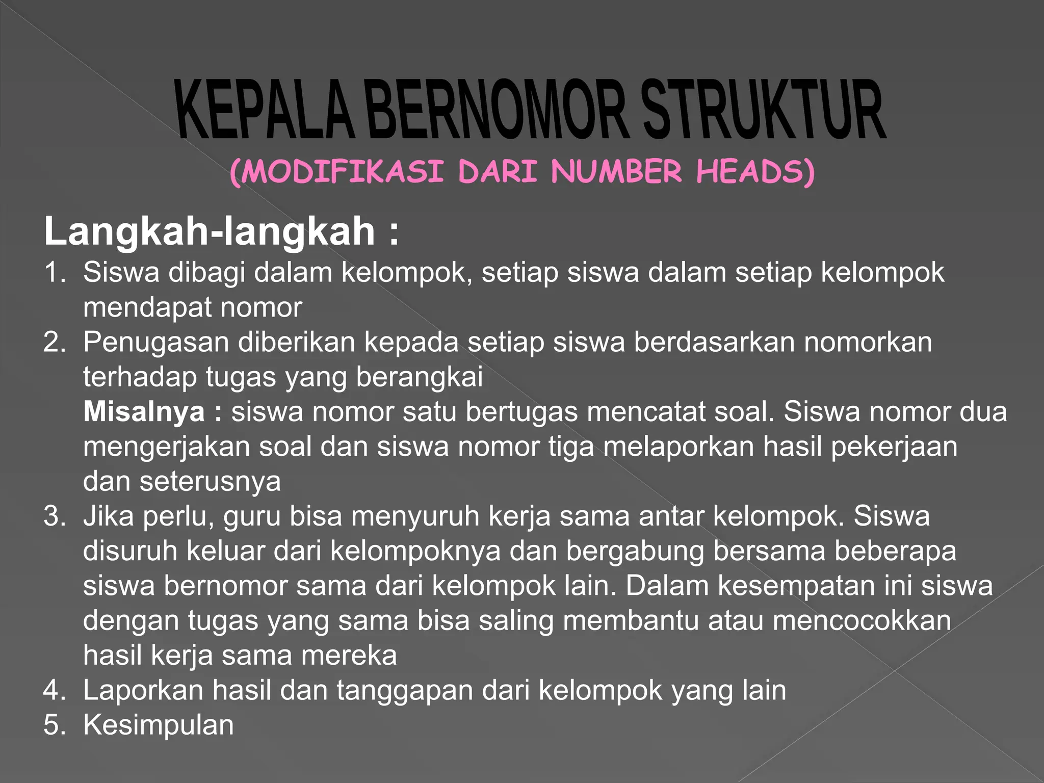 (MODIFIKASI DARI NUMBER HEADS)
Langkah-langkah :
1. Siswa dibagi dalam kelompok, setiap siswa dalam setiap kelompok
mendapat nomor
2. Penugasan diberikan kepada setiap siswa berdasarkan nomorkan
terhadap tugas yang berangkai
Misalnya : siswa nomor satu bertugas mencatat soal. Siswa nomor dua
mengerjakan soal dan siswa nomor tiga melaporkan hasil pekerjaan
dan seterusnya
3. Jika perlu, guru bisa menyuruh kerja sama antar kelompok. Siswa
disuruh keluar dari kelompoknya dan bergabung bersama beberapa
siswa bernomor sama dari kelompok lain. Dalam kesempatan ini siswa
dengan tugas yang sama bisa saling membantu atau mencocokkan
hasil kerja sama mereka
4. Laporkan hasil dan tanggapan dari kelompok yang lain
5. Kesimpulan
 