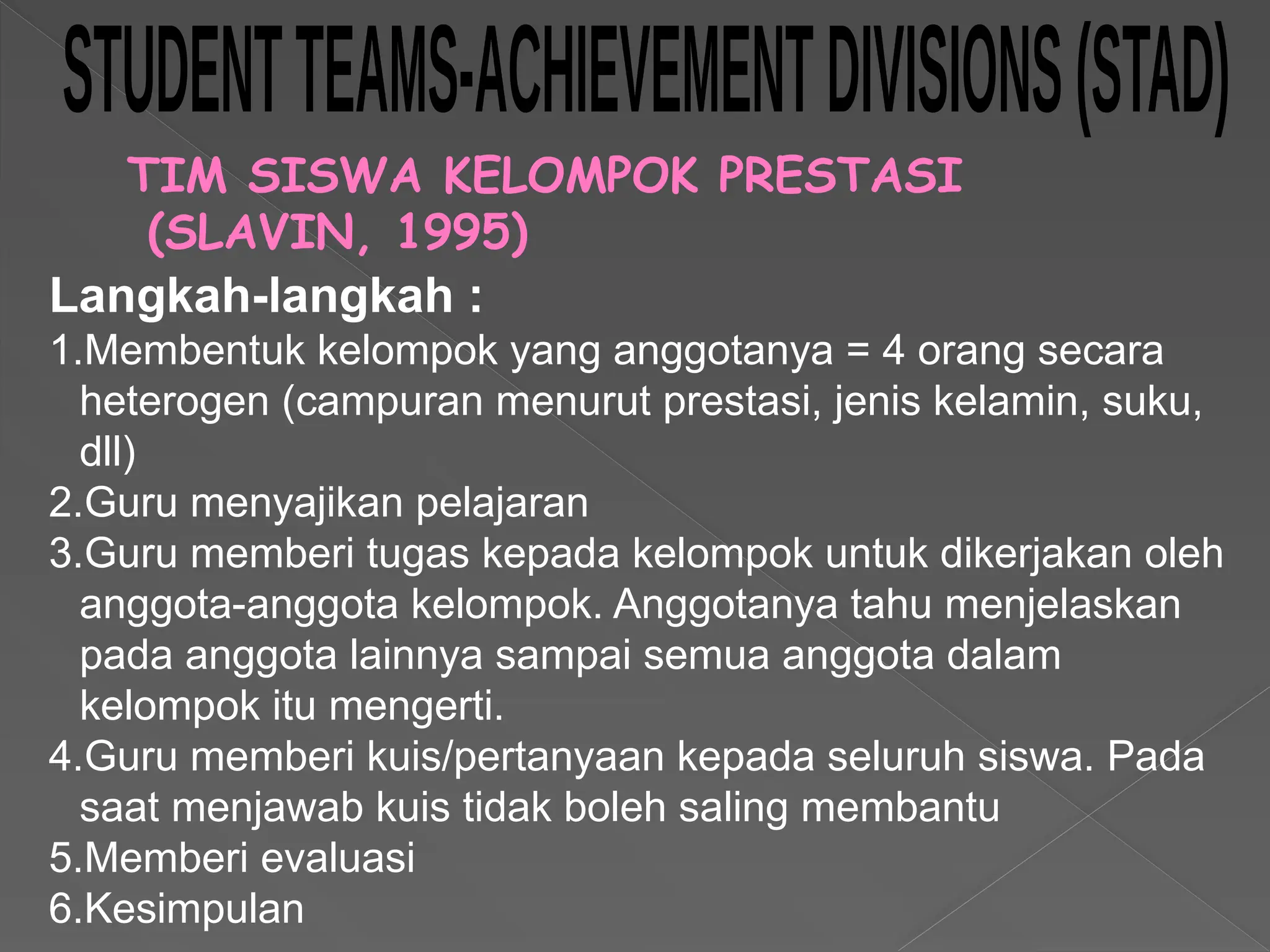 TIM SISWA KELOMPOK PRESTASI
(SLAVIN, 1995)
Langkah-langkah :
1.Membentuk kelompok yang anggotanya = 4 orang secara
heterogen (campuran menurut prestasi, jenis kelamin, suku,
dll)
2.Guru menyajikan pelajaran
3.Guru memberi tugas kepada kelompok untuk dikerjakan oleh
anggota-anggota kelompok. Anggotanya tahu menjelaskan
pada anggota lainnya sampai semua anggota dalam
kelompok itu mengerti.
4.Guru memberi kuis/pertanyaan kepada seluruh siswa. Pada
saat menjawab kuis tidak boleh saling membantu
5.Memberi evaluasi
6.Kesimpulan
 