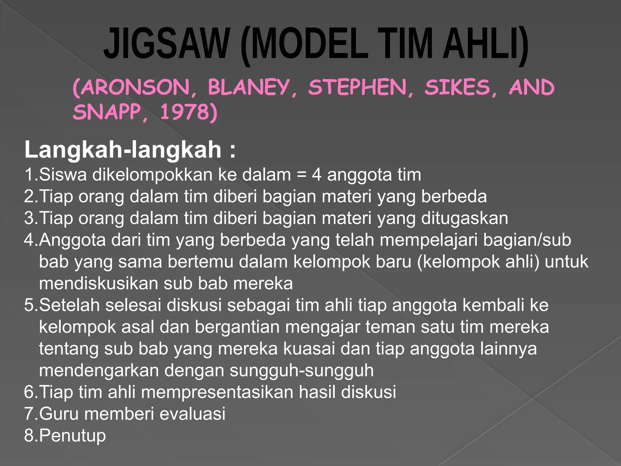 (ARONSON, BLANEY, STEPHEN, SIKES, AND
SNAPP, 1978)
Langkah-langkah :
1.Siswa dikelompokkan ke dalam = 4 anggota tim
2.Tiap orang dalam tim diberi bagian materi yang berbeda
3.Tiap orang dalam tim diberi bagian materi yang ditugaskan
4.Anggota dari tim yang berbeda yang telah mempelajari bagian/sub
bab yang sama bertemu dalam kelompok baru (kelompok ahli) untuk
mendiskusikan sub bab mereka
5.Setelah selesai diskusi sebagai tim ahli tiap anggota kembali ke
kelompok asal dan bergantian mengajar teman satu tim mereka
tentang sub bab yang mereka kuasai dan tiap anggota lainnya
mendengarkan dengan sungguh-sungguh
6.Tiap tim ahli mempresentasikan hasil diskusi
7.Guru memberi evaluasi
8.Penutup
 