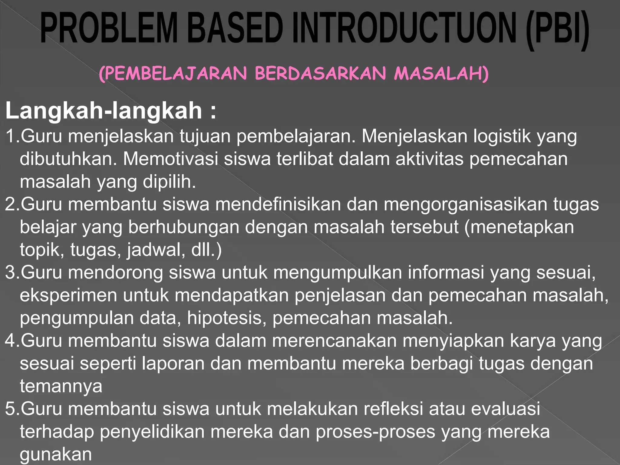 (PEMBELAJARAN BERDASARKAN MASALAH)
Langkah-langkah :
1.Guru menjelaskan tujuan pembelajaran. Menjelaskan logistik yang
dibutuhkan. Memotivasi siswa terlibat dalam aktivitas pemecahan
masalah yang dipilih.
2.Guru membantu siswa mendefinisikan dan mengorganisasikan tugas
belajar yang berhubungan dengan masalah tersebut (menetapkan
topik, tugas, jadwal, dll.)
3.Guru mendorong siswa untuk mengumpulkan informasi yang sesuai,
eksperimen untuk mendapatkan penjelasan dan pemecahan masalah,
pengumpulan data, hipotesis, pemecahan masalah.
4.Guru membantu siswa dalam merencanakan menyiapkan karya yang
sesuai seperti laporan dan membantu mereka berbagi tugas dengan
temannya
5.Guru membantu siswa untuk melakukan refleksi atau evaluasi
terhadap penyelidikan mereka dan proses-proses yang mereka
gunakan
 