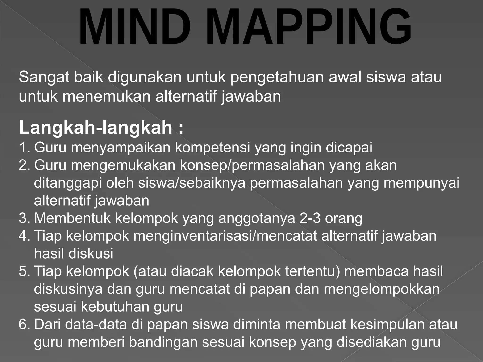 Langkah-langkah :
1. Guru menyampaikan kompetensi yang ingin dicapai
2. Guru mengemukakan konsep/permasalahan yang akan
ditanggapi oleh siswa/sebaiknya permasalahan yang mempunyai
alternatif jawaban
3. Membentuk kelompok yang anggotanya 2-3 orang
4. Tiap kelompok menginventarisasi/mencatat alternatif jawaban
hasil diskusi
5. Tiap kelompok (atau diacak kelompok tertentu) membaca hasil
diskusinya dan guru mencatat di papan dan mengelompokkan
sesuai kebutuhan guru
6. Dari data-data di papan siswa diminta membuat kesimpulan atau
guru memberi bandingan sesuai konsep yang disediakan guru
Sangat baik digunakan untuk pengetahuan awal siswa atau
untuk menemukan alternatif jawaban
 