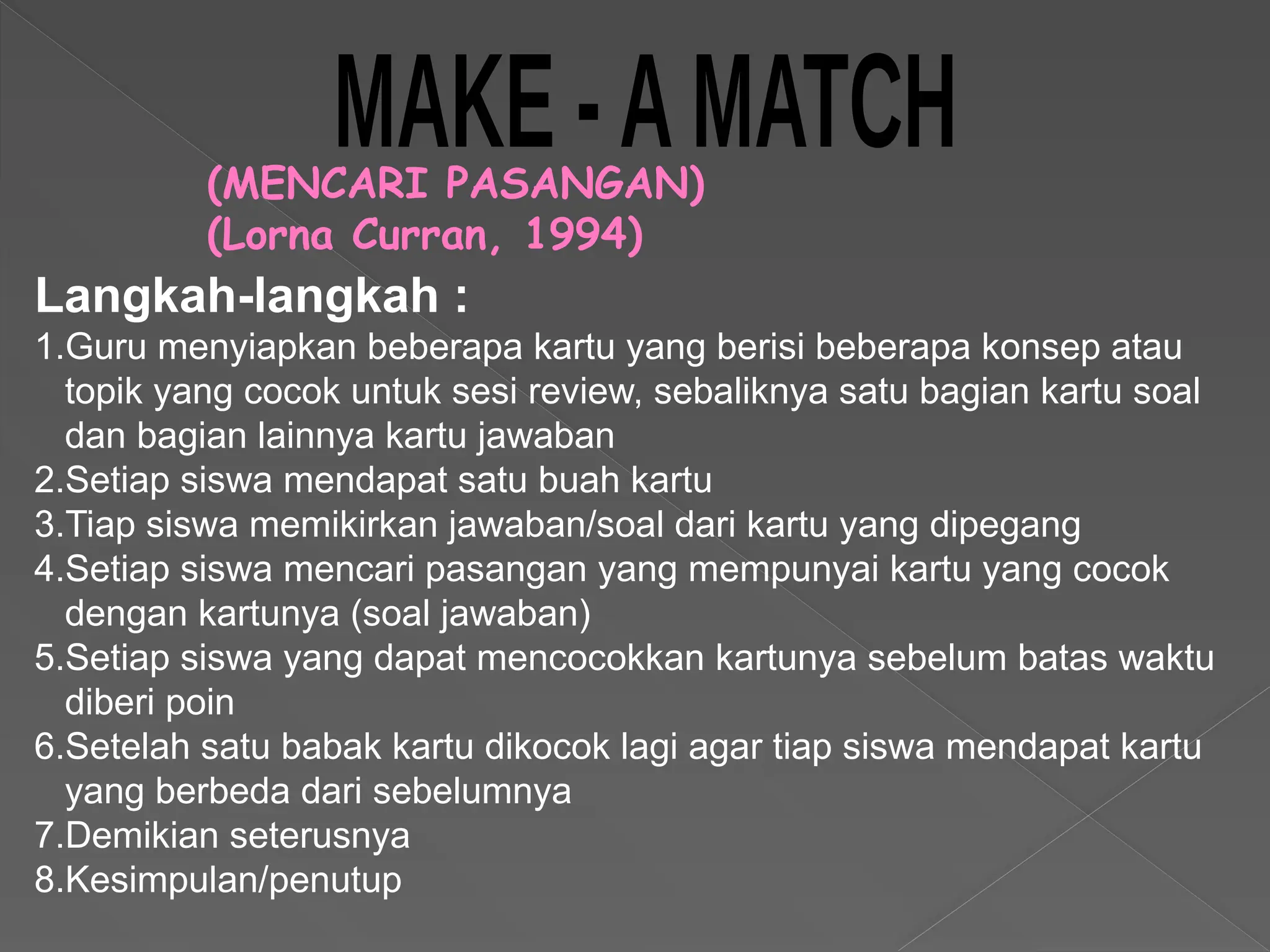 (MENCARI PASANGAN)
(Lorna Curran, 1994)
Langkah-langkah :
1.Guru menyiapkan beberapa kartu yang berisi beberapa konsep atau
topik yang cocok untuk sesi review, sebaliknya satu bagian kartu soal
dan bagian lainnya kartu jawaban
2.Setiap siswa mendapat satu buah kartu
3.Tiap siswa memikirkan jawaban/soal dari kartu yang dipegang
4.Setiap siswa mencari pasangan yang mempunyai kartu yang cocok
dengan kartunya (soal jawaban)
5.Setiap siswa yang dapat mencocokkan kartunya sebelum batas waktu
diberi poin
6.Setelah satu babak kartu dikocok lagi agar tiap siswa mendapat kartu
yang berbeda dari sebelumnya
7.Demikian seterusnya
8.Kesimpulan/penutup
 