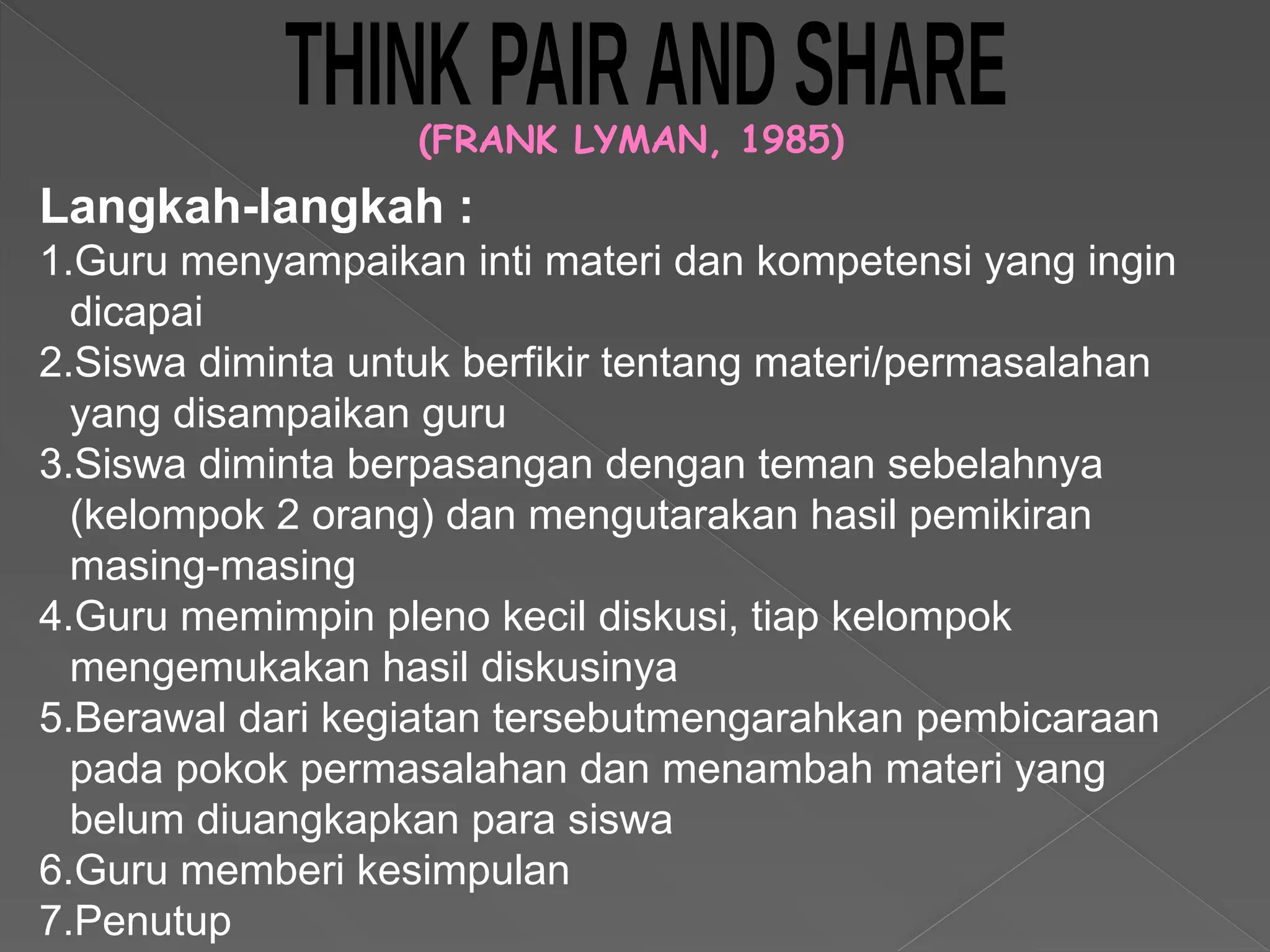 (FRANK LYMAN, 1985)
Langkah-langkah :
1.Guru menyampaikan inti materi dan kompetensi yang ingin
dicapai
2.Siswa diminta untuk berfikir tentang materi/permasalahan
yang disampaikan guru
3.Siswa diminta berpasangan dengan teman sebelahnya
(kelompok 2 orang) dan mengutarakan hasil pemikiran
masing-masing
4.Guru memimpin pleno kecil diskusi, tiap kelompok
mengemukakan hasil diskusinya
5.Berawal dari kegiatan tersebutmengarahkan pembicaraan
pada pokok permasalahan dan menambah materi yang
belum diuangkapkan para siswa
6.Guru memberi kesimpulan
7.Penutup
 