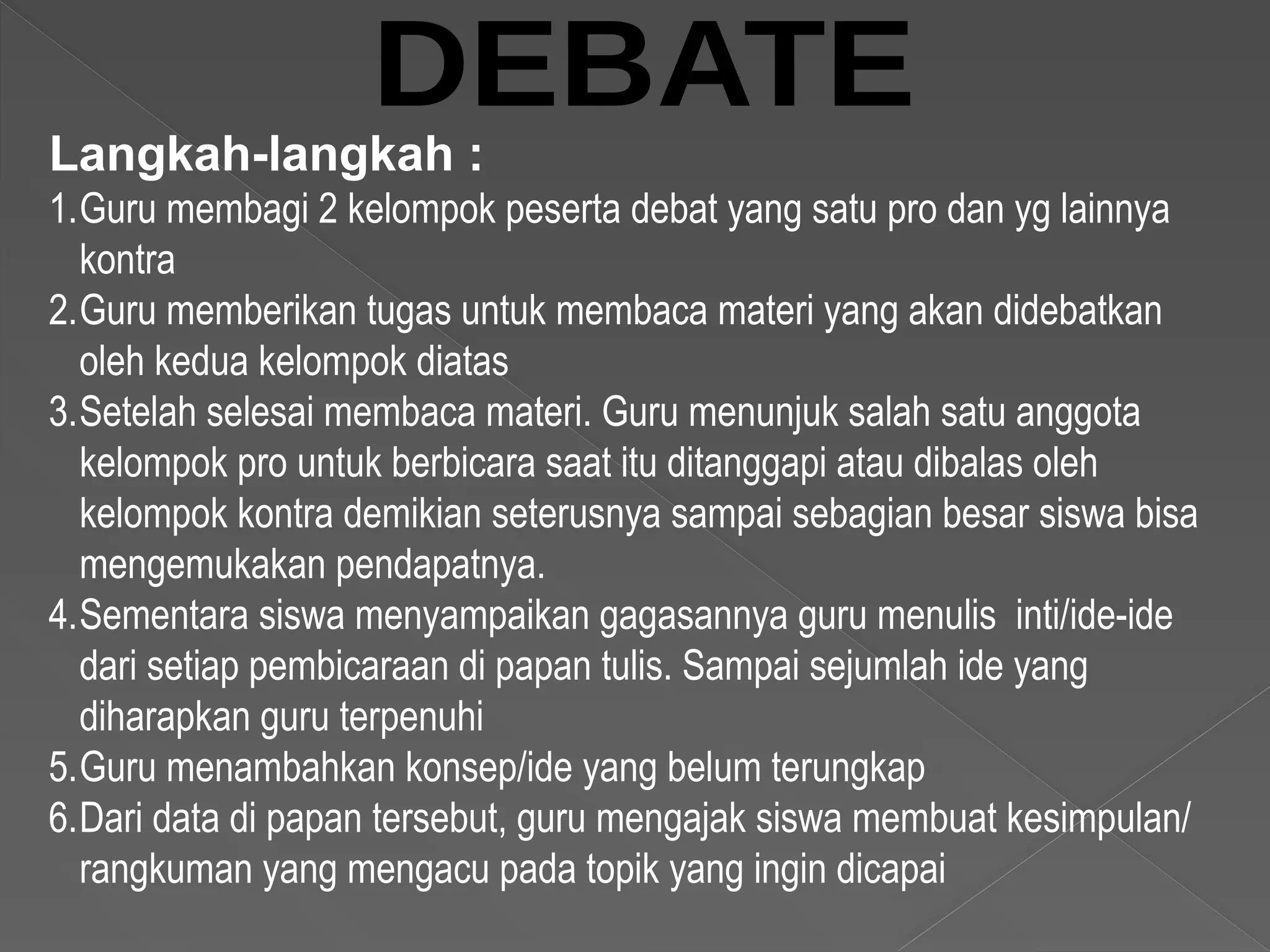 Langkah-langkah :
1.Guru membagi 2 kelompok peserta debat yang satu pro dan yg lainnya
kontra
2.Guru memberikan tugas untuk membaca materi yang akan didebatkan
oleh kedua kelompok diatas
3.Setelah selesai membaca materi. Guru menunjuk salah satu anggota
kelompok pro untuk berbicara saat itu ditanggapi atau dibalas oleh
kelompok kontra demikian seterusnya sampai sebagian besar siswa bisa
mengemukakan pendapatnya.
4.Sementara siswa menyampaikan gagasannya guru menulis inti/ide-ide
dari setiap pembicaraan di papan tulis. Sampai sejumlah ide yang
diharapkan guru terpenuhi
5.Guru menambahkan konsep/ide yang belum terungkap
6.Dari data di papan tersebut, guru mengajak siswa membuat kesimpulan/
rangkuman yang mengacu pada topik yang ingin dicapai
 