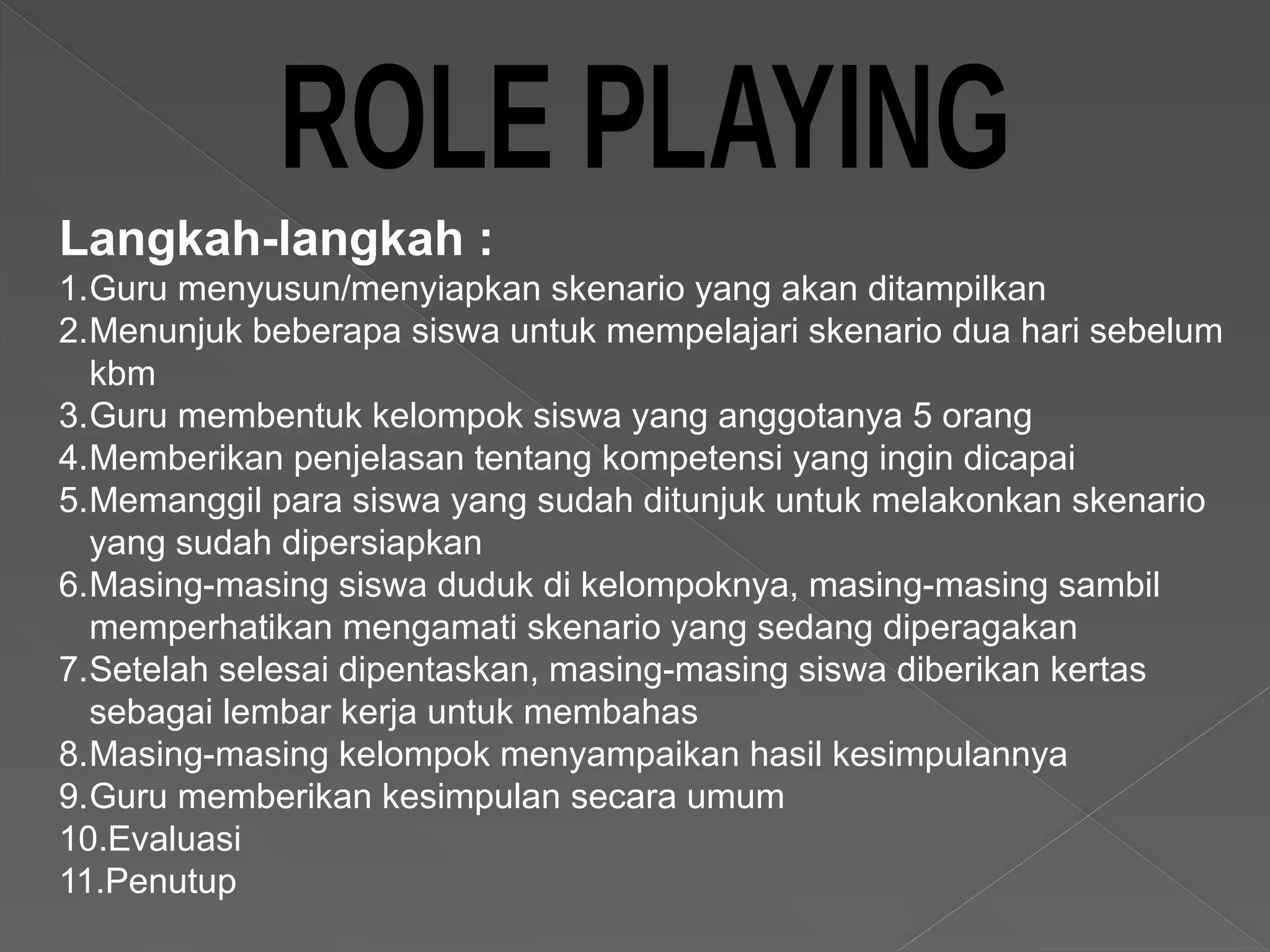 Langkah-langkah :
1.Guru menyusun/menyiapkan skenario yang akan ditampilkan
2.Menunjuk beberapa siswa untuk mempelajari skenario dua hari sebelum
kbm
3.Guru membentuk kelompok siswa yang anggotanya 5 orang
4.Memberikan penjelasan tentang kompetensi yang ingin dicapai
5.Memanggil para siswa yang sudah ditunjuk untuk melakonkan skenario
yang sudah dipersiapkan
6.Masing-masing siswa duduk di kelompoknya, masing-masing sambil
memperhatikan mengamati skenario yang sedang diperagakan
7.Setelah selesai dipentaskan, masing-masing siswa diberikan kertas
sebagai lembar kerja untuk membahas
8.Masing-masing kelompok menyampaikan hasil kesimpulannya
9.Guru memberikan kesimpulan secara umum
10.Evaluasi
11.Penutup
 