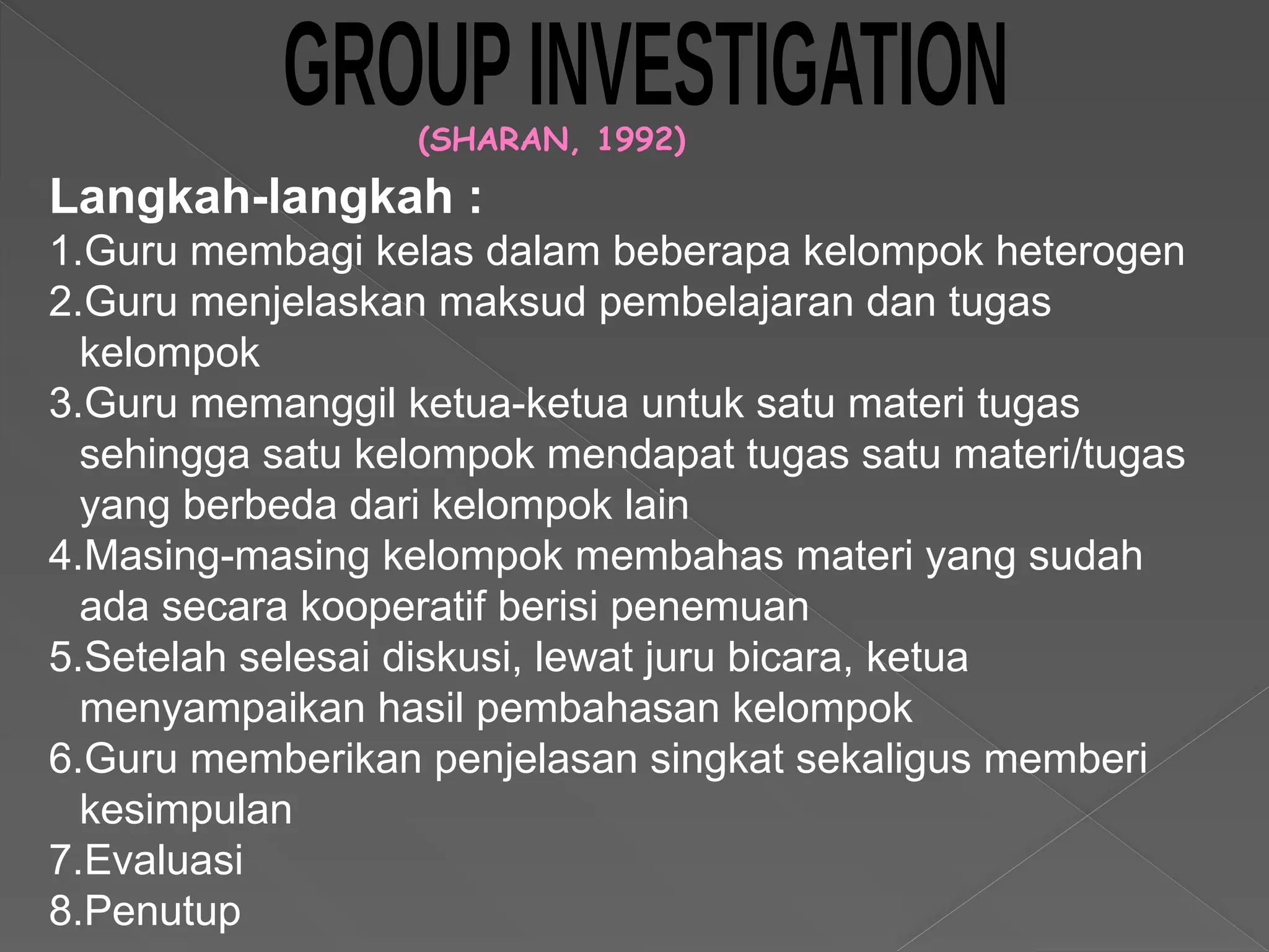 (SHARAN, 1992)
Langkah-langkah :
1.Guru membagi kelas dalam beberapa kelompok heterogen
2.Guru menjelaskan maksud pembelajaran dan tugas
kelompok
3.Guru memanggil ketua-ketua untuk satu materi tugas
sehingga satu kelompok mendapat tugas satu materi/tugas
yang berbeda dari kelompok lain
4.Masing-masing kelompok membahas materi yang sudah
ada secara kooperatif berisi penemuan
5.Setelah selesai diskusi, lewat juru bicara, ketua
menyampaikan hasil pembahasan kelompok
6.Guru memberikan penjelasan singkat sekaligus memberi
kesimpulan
7.Evaluasi
8.Penutup
 
