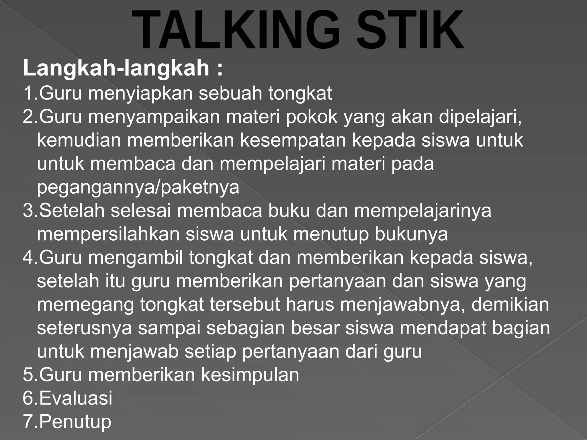 Langkah-langkah :
1.Guru menyiapkan sebuah tongkat
2.Guru menyampaikan materi pokok yang akan dipelajari,
kemudian memberikan kesempatan kepada siswa untuk
untuk membaca dan mempelajari materi pada
pegangannya/paketnya
3.Setelah selesai membaca buku dan mempelajarinya
mempersilahkan siswa untuk menutup bukunya
4.Guru mengambil tongkat dan memberikan kepada siswa,
setelah itu guru memberikan pertanyaan dan siswa yang
memegang tongkat tersebut harus menjawabnya, demikian
seterusnya sampai sebagian besar siswa mendapat bagian
untuk menjawab setiap pertanyaan dari guru
5.Guru memberikan kesimpulan
6.Evaluasi
7.Penutup
 