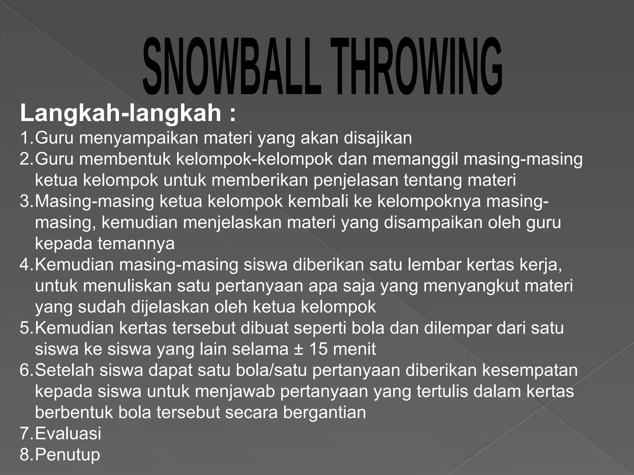 Langkah-langkah :
1.Guru menyampaikan materi yang akan disajikan
2.Guru membentuk kelompok-kelompok dan memanggil masing-masing
ketua kelompok untuk memberikan penjelasan tentang materi
3.Masing-masing ketua kelompok kembali ke kelompoknya masing-
masing, kemudian menjelaskan materi yang disampaikan oleh guru
kepada temannya
4.Kemudian masing-masing siswa diberikan satu lembar kertas kerja,
untuk menuliskan satu pertanyaan apa saja yang menyangkut materi
yang sudah dijelaskan oleh ketua kelompok
5.Kemudian kertas tersebut dibuat seperti bola dan dilempar dari satu
siswa ke siswa yang lain selama ± 15 menit
6.Setelah siswa dapat satu bola/satu pertanyaan diberikan kesempatan
kepada siswa untuk menjawab pertanyaan yang tertulis dalam kertas
berbentuk bola tersebut secara bergantian
7.Evaluasi
8.Penutup
 