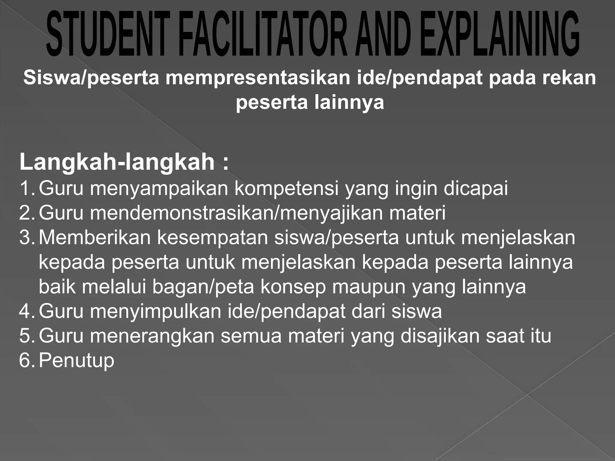Langkah-langkah :
1.Guru menyampaikan kompetensi yang ingin dicapai
2.Guru mendemonstrasikan/menyajikan materi
3.Memberikan kesempatan siswa/peserta untuk menjelaskan
kepada peserta untuk menjelaskan kepada peserta lainnya
baik melalui bagan/peta konsep maupun yang lainnya
4.Guru menyimpulkan ide/pendapat dari siswa
5.Guru menerangkan semua materi yang disajikan saat itu
6.Penutup
Siswa/peserta mempresentasikan ide/pendapat pada rekan
peserta lainnya
 