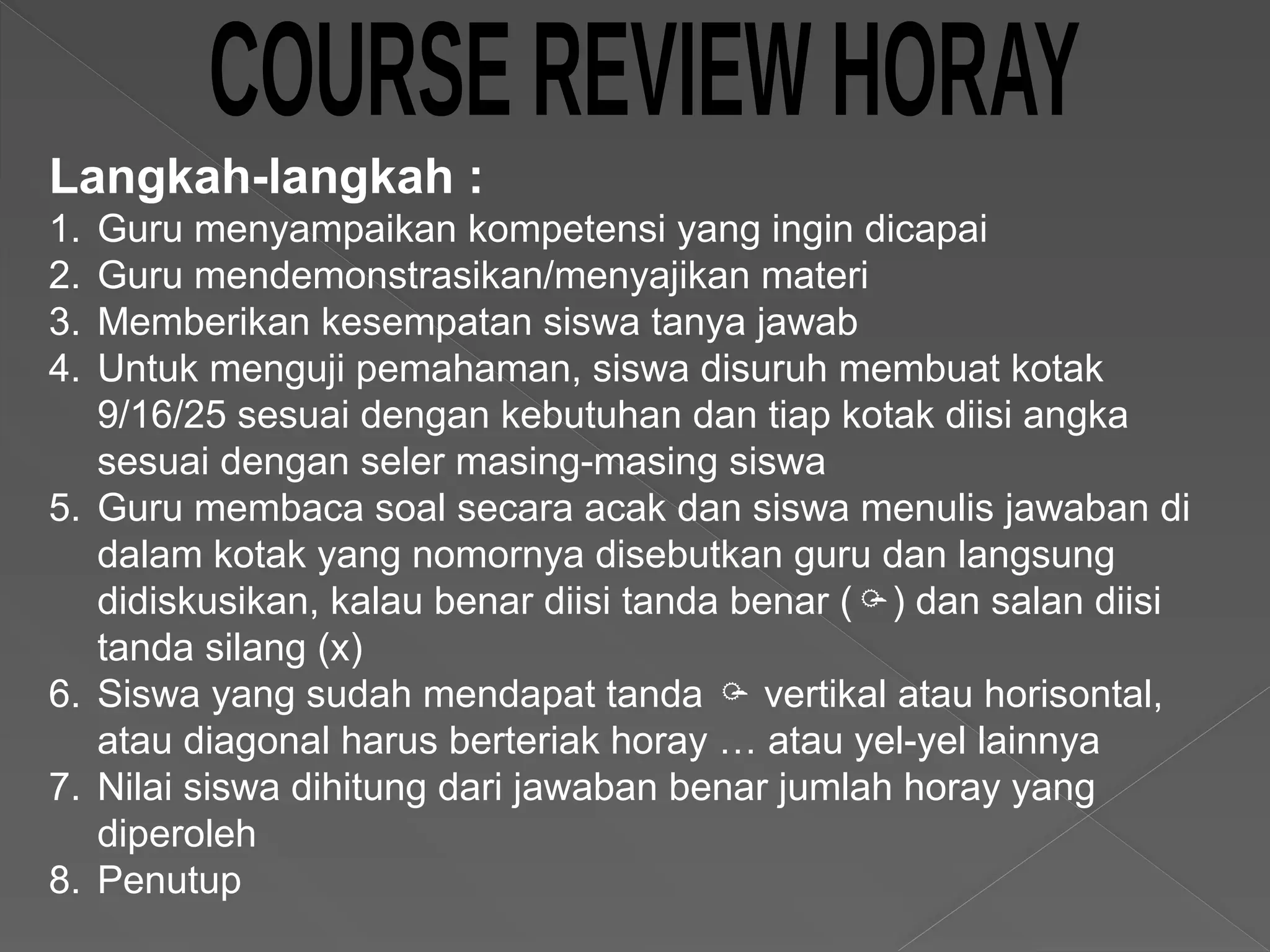 Langkah-langkah :
1. Guru menyampaikan kompetensi yang ingin dicapai
2. Guru mendemonstrasikan/menyajikan materi
3. Memberikan kesempatan siswa tanya jawab
4. Untuk menguji pemahaman, siswa disuruh membuat kotak
9/16/25 sesuai dengan kebutuhan dan tiap kotak diisi angka
sesuai dengan seler masing-masing siswa
5. Guru membaca soal secara acak dan siswa menulis jawaban di
dalam kotak yang nomornya disebutkan guru dan langsung
didiskusikan, kalau benar diisi tanda benar () dan salan diisi
tanda silang (x)
6. Siswa yang sudah mendapat tanda  vertikal atau horisontal,
atau diagonal harus berteriak horay … atau yel-yel lainnya
7. Nilai siswa dihitung dari jawaban benar jumlah horay yang
diperoleh
8. Penutup
 