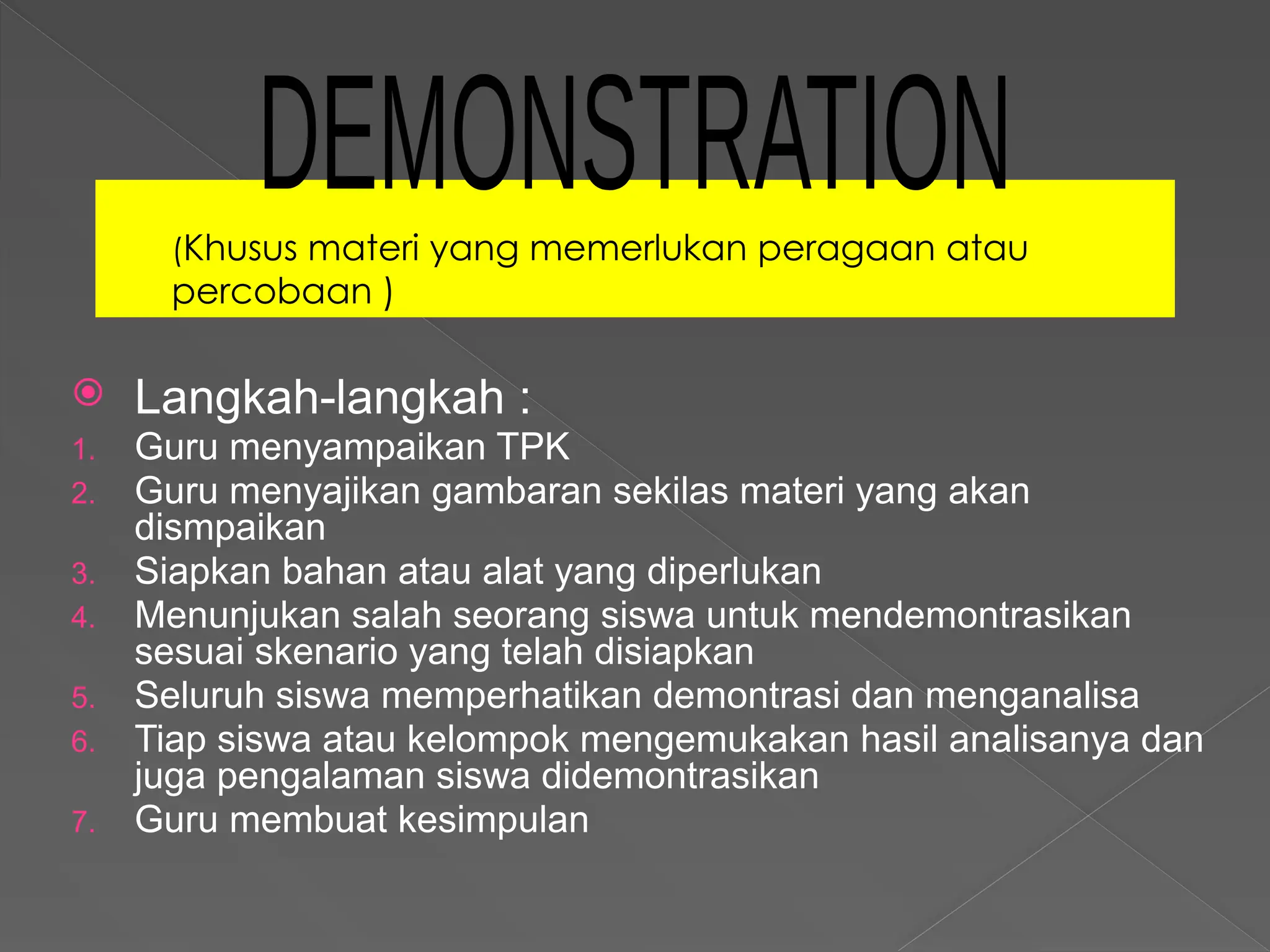 (Khusus materi yang memerlukan peragaan atau
percobaan )
 Langkah-langkah :
1. Guru menyampaikan TPK
2. Guru menyajikan gambaran sekilas materi yang akan
dismpaikan
3. Siapkan bahan atau alat yang diperlukan
4. Menunjukan salah seorang siswa untuk mendemontrasikan
sesuai skenario yang telah disiapkan
5. Seluruh siswa memperhatikan demontrasi dan menganalisa
6. Tiap siswa atau kelompok mengemukakan hasil analisanya dan
juga pengalaman siswa didemontrasikan
7. Guru membuat kesimpulan
 