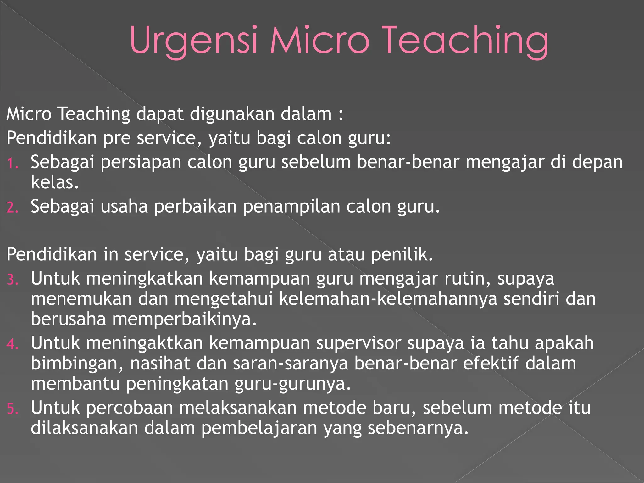Urgensi Micro Teaching
Micro Teaching dapat digunakan dalam :
Pendidikan pre service, yaitu bagi calon guru:
1. Sebagai persiapan calon guru sebelum benar-benar mengajar di depan
kelas.
2. Sebagai usaha perbaikan penampilan calon guru.
Pendidikan in service, yaitu bagi guru atau penilik.
3. Untuk meningkatkan kemampuan guru mengajar rutin, supaya
menemukan dan mengetahui kelemahan-kelemahannya sendiri dan
berusaha memperbaikinya.
4. Untuk meningaktkan kemampuan supervisor supaya ia tahu apakah
bimbingan, nasihat dan saran-saranya benar-benar efektif dalam
membantu peningkatan guru-gurunya.
5. Untuk percobaan melaksanakan metode baru, sebelum metode itu
dilaksanakan dalam pembelajaran yang sebenarnya.
 