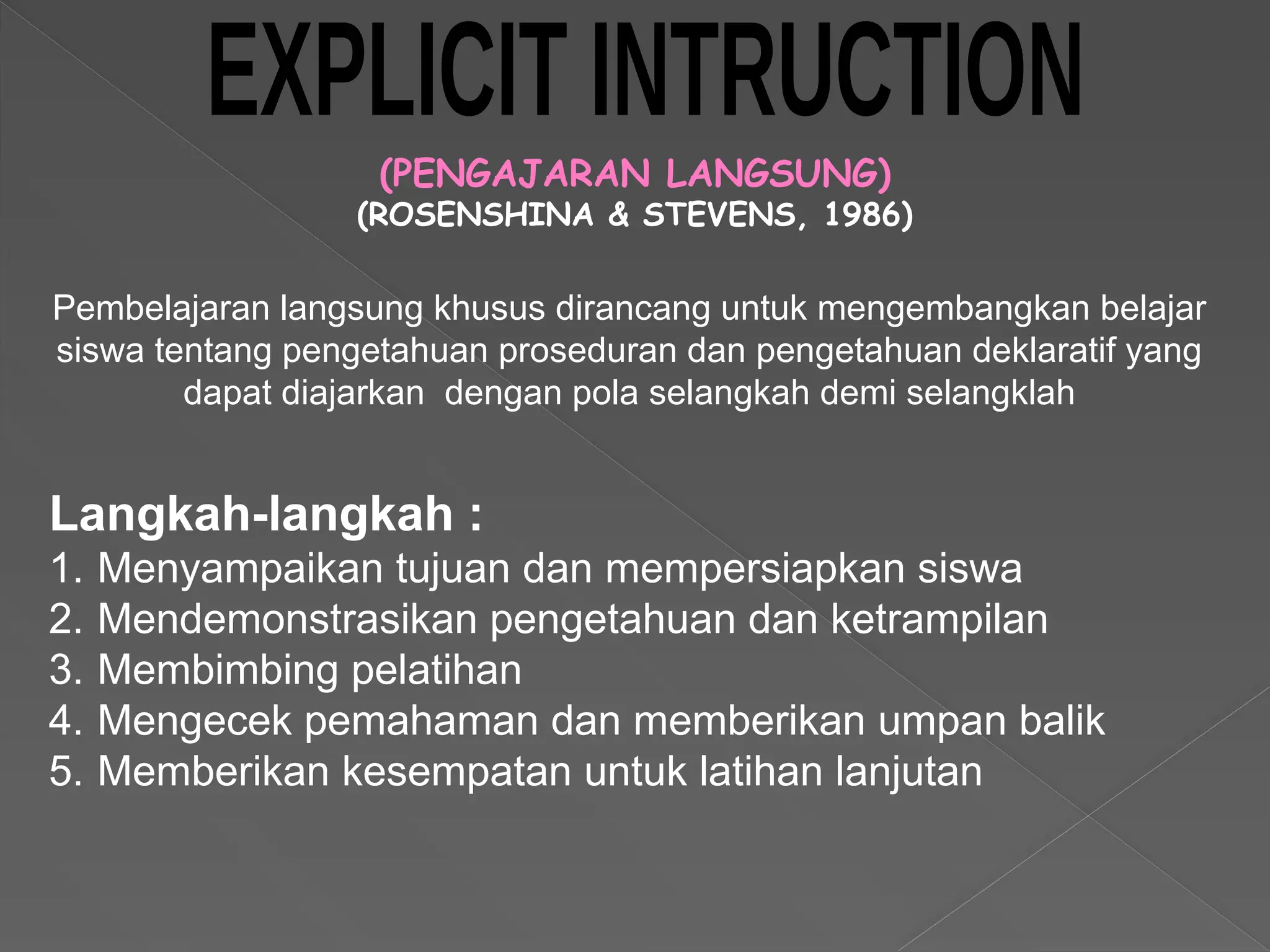 (PENGAJARAN LANGSUNG)
(ROSENSHINA & STEVENS, 1986)
Langkah-langkah :
1. Menyampaikan tujuan dan mempersiapkan siswa
2. Mendemonstrasikan pengetahuan dan ketrampilan
3. Membimbing pelatihan
4. Mengecek pemahaman dan memberikan umpan balik
5. Memberikan kesempatan untuk latihan lanjutan
Pembelajaran langsung khusus dirancang untuk mengembangkan belajar
siswa tentang pengetahuan proseduran dan pengetahuan deklaratif yang
dapat diajarkan dengan pola selangkah demi selangklah
 