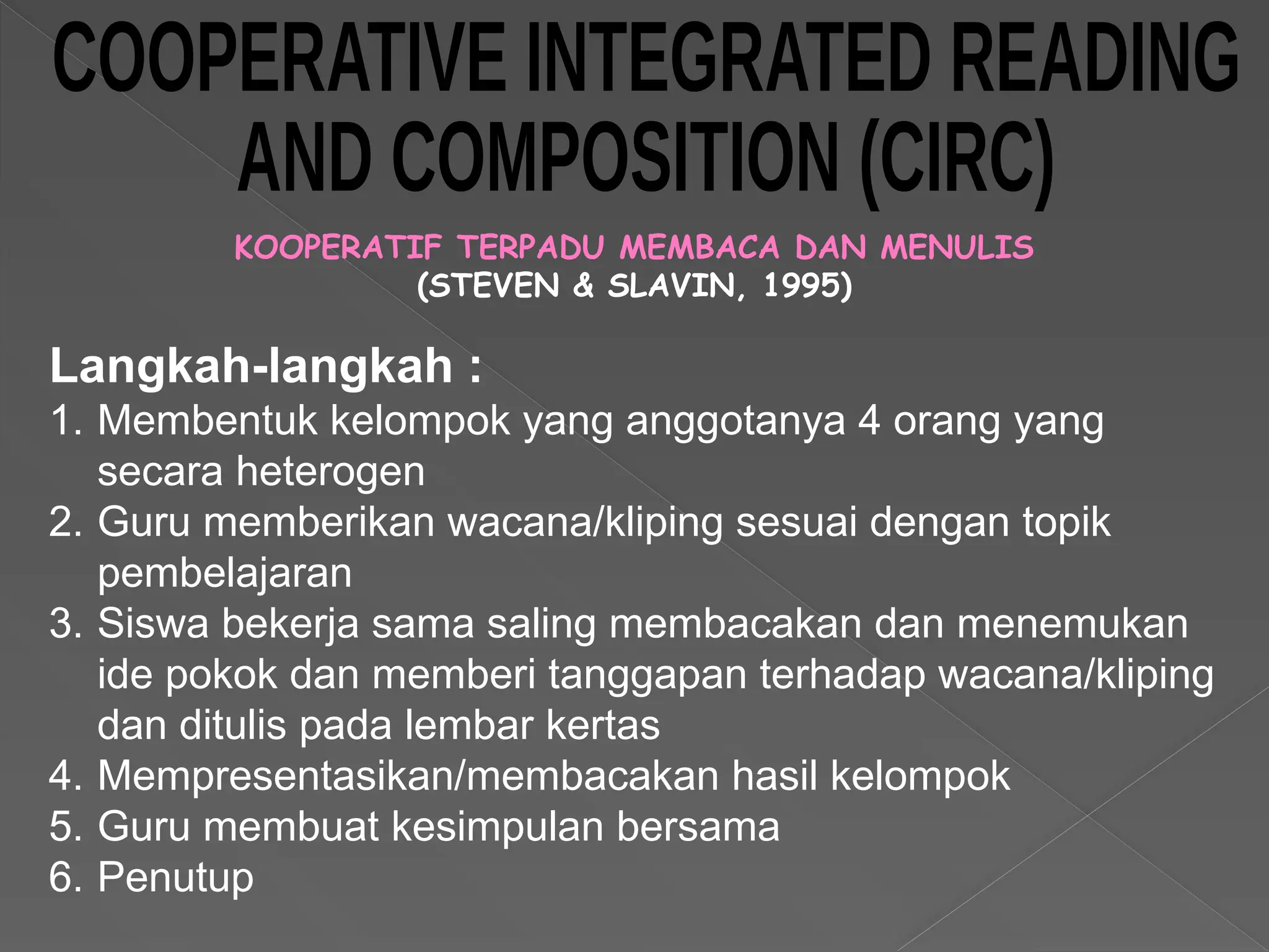 KOOPERATIF TERPADU MEMBACA DAN MENULIS
(STEVEN & SLAVIN, 1995)
Langkah-langkah :
1. Membentuk kelompok yang anggotanya 4 orang yang
secara heterogen
2. Guru memberikan wacana/kliping sesuai dengan topik
pembelajaran
3. Siswa bekerja sama saling membacakan dan menemukan
ide pokok dan memberi tanggapan terhadap wacana/kliping
dan ditulis pada lembar kertas
4. Mempresentasikan/membacakan hasil kelompok
5. Guru membuat kesimpulan bersama
6. Penutup
 