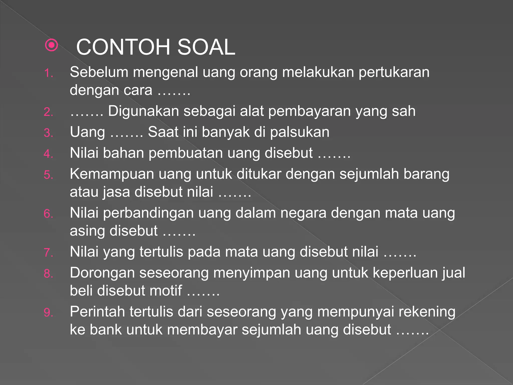  CONTOH SOAL
1. Sebelum mengenal uang orang melakukan pertukaran
dengan cara …….
2. ……. Digunakan sebagai alat pembayaran yang sah
3. Uang ……. Saat ini banyak di palsukan
4. Nilai bahan pembuatan uang disebut …….
5. Kemampuan uang untuk ditukar dengan sejumlah barang
atau jasa disebut nilai …….
6. Nilai perbandingan uang dalam negara dengan mata uang
asing disebut …….
7. Nilai yang tertulis pada mata uang disebut nilai …….
8. Dorongan seseorang menyimpan uang untuk keperluan jual
beli disebut motif …….
9. Perintah tertulis dari seseorang yang mempunyai rekening
ke bank untuk membayar sejumlah uang disebut …….
 