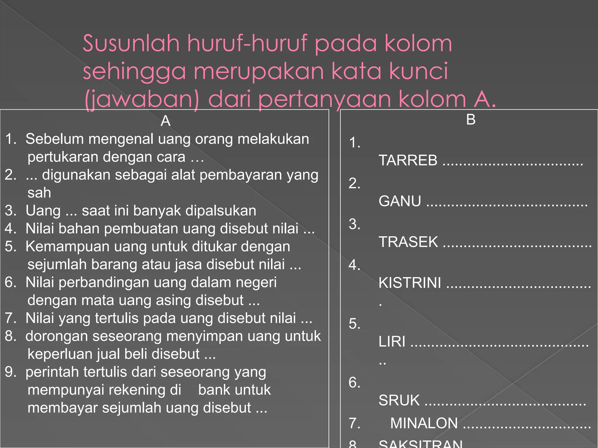 Susunlah huruf-huruf pada kolom
sehingga merupakan kata kunci
(jawaban) dari pertanyaan kolom A.
A
1. Sebelum mengenal uang orang melakukan
pertukaran dengan cara …
2. ... digunakan sebagai alat pembayaran yang
sah
3. Uang ... saat ini banyak dipalsukan
4. Nilai bahan pembuatan uang disebut nilai ...
5. Kemampuan uang untuk ditukar dengan
sejumlah barang atau jasa disebut nilai ...
6. Nilai perbandingan uang dalam negeri
dengan mata uang asing disebut ...
7. Nilai yang tertulis pada uang disebut nilai ...
8. dorongan seseorang menyimpan uang untuk
keperluan jual beli disebut ...
9. perintah tertulis dari seseorang yang
mempunyai rekening di bank untuk
membayar sejumlah uang disebut ...
B
1.
TARREB ..................................
2.
GANU .......................................
3.
TRASEK ....................................
4.
KISTRINI ...................................
.
5.
LIRI ...........................................
..
6.
SRUK .......................................
7. MINALON ...............................
 