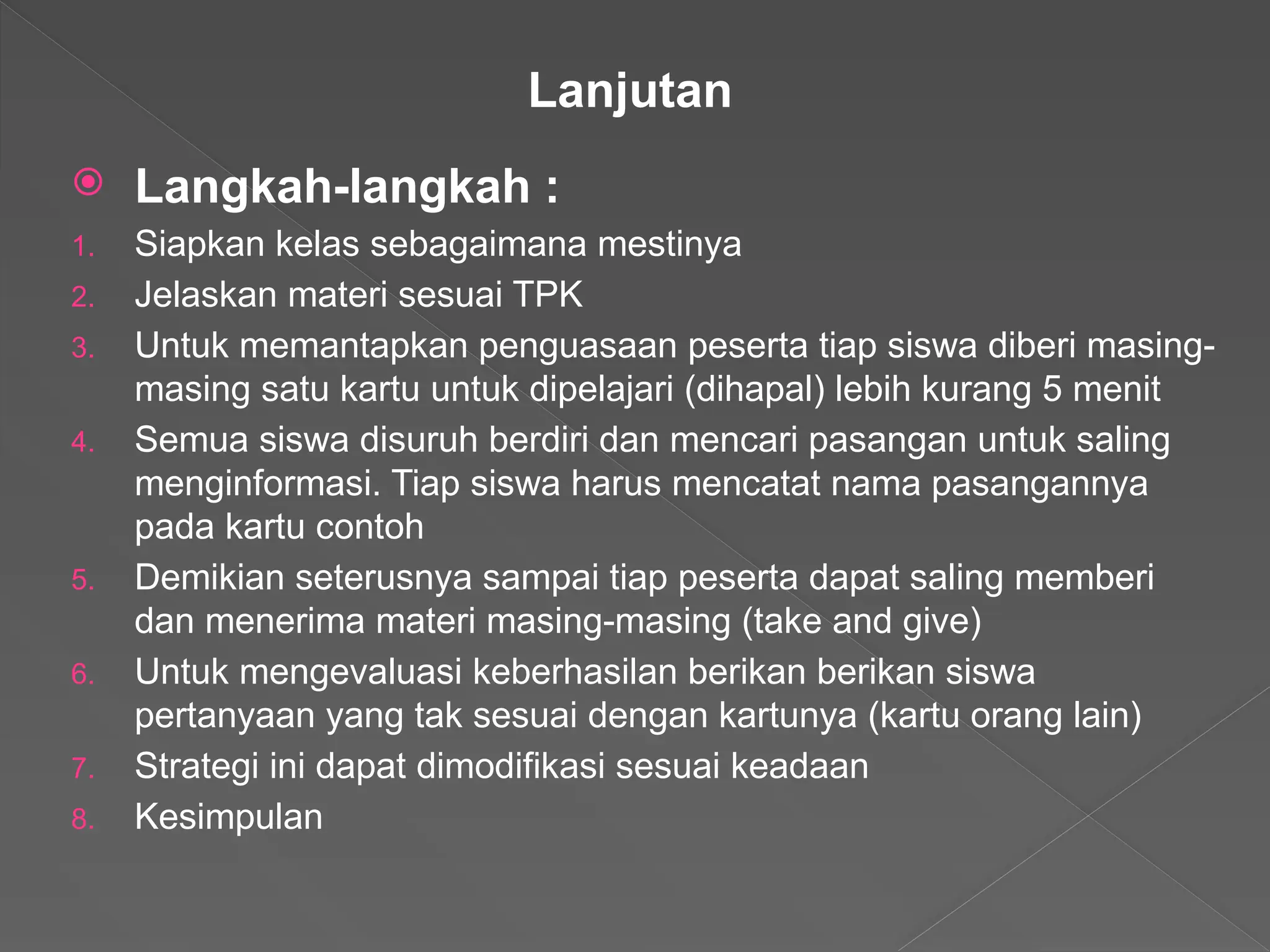  Langkah-langkah :
1. Siapkan kelas sebagaimana mestinya
2. Jelaskan materi sesuai TPK
3. Untuk memantapkan penguasaan peserta tiap siswa diberi masing-
masing satu kartu untuk dipelajari (dihapal) lebih kurang 5 menit
4. Semua siswa disuruh berdiri dan mencari pasangan untuk saling
menginformasi. Tiap siswa harus mencatat nama pasangannya
pada kartu contoh
5. Demikian seterusnya sampai tiap peserta dapat saling memberi
dan menerima materi masing-masing (take and give)
6. Untuk mengevaluasi keberhasilan berikan berikan siswa
pertanyaan yang tak sesuai dengan kartunya (kartu orang lain)
7. Strategi ini dapat dimodifikasi sesuai keadaan
8. Kesimpulan
Lanjutan
 
