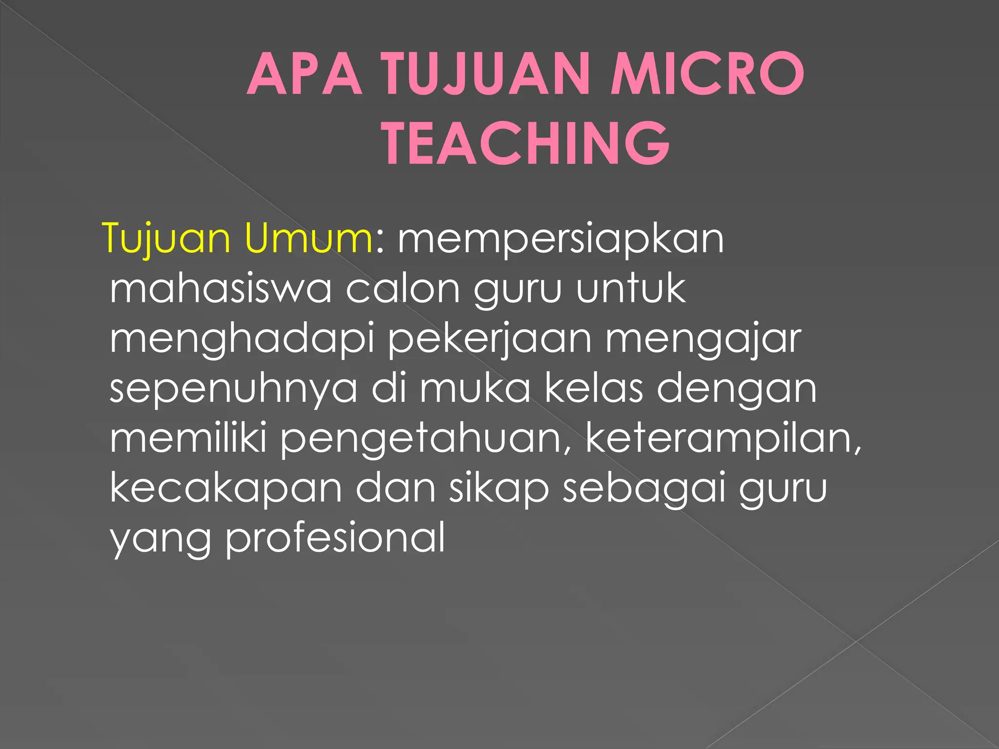 APA TUJUAN MICRO
TEACHING
Tujuan Umum: mempersiapkan
mahasiswa calon guru untuk
menghadapi pekerjaan mengajar
sepenuhnya di muka kelas dengan
memiliki pengetahuan, keterampilan,
kecakapan dan sikap sebagai guru
yang profesional
 